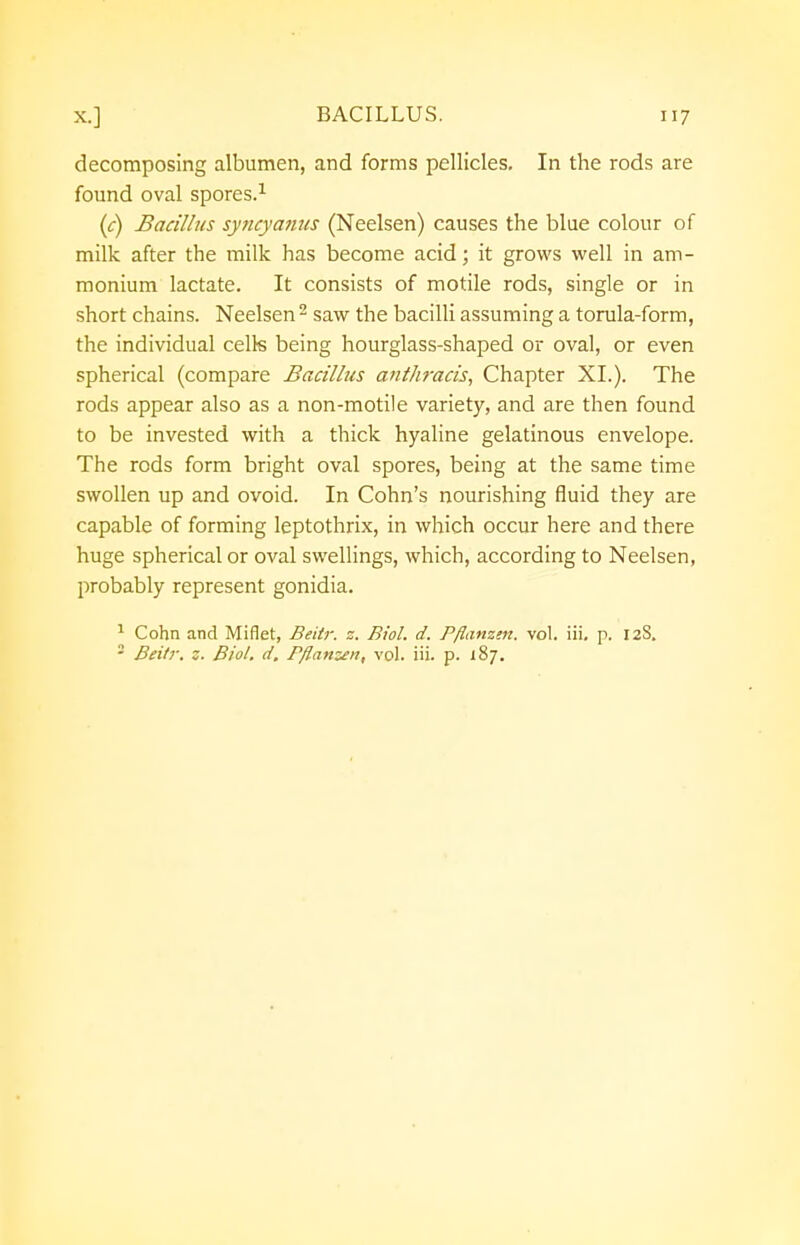 decomposing albumen, and forms pellicles. In the rods are found oval spores.1 (c) Bacillus syncyanus (Neelsen) causes the blue colour of milk after the milk has become acid; it grows well in am- monium lactate. It consists of motile rods, single or in short chains. Neelsen 2 saw the bacilli assuming a torula-form, the individual cells being hourglass-shaped or oval, or even spherical (compare Bacillus anthracis, Chapter XL). The rods appear also as a non-motile variety, and are then found to be invested with a thick hyaline gelatinous envelope. The rods form bright oval spores, being at the same time swollen up and ovoid. In Cohn's nourishing fluid they are capable of forming leptothrix, in which occur here and there huge spherical or oval swellings, which, according to Neelsen, probably represent gonidia. 1 Cohn and Miflet, Beitr. z. Biol. d. Pflanzm. vol. iii. p. 12S.