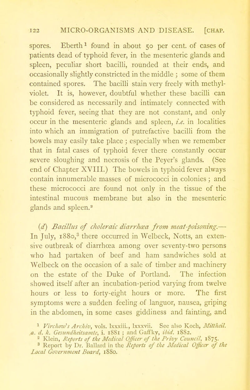 spores. Eberth1 found in about 50 per cent, of cases of patients dead of typhoid fever, in the mesenteric glands and spleen, peculiar short bacilli, rounded at their ends, and occasionally slightly constricted in the middle ; some of them contained spores. The bacilli stain very freely with methyl- violet. It is, however, doubtful whether these bacilli can be considered as necessarily and intimately connected with typhoid fever, seeing that they are not constant, and only occur in the mesenteric glands and spleen, i.e. in localities into which an immigration of putrefactive bacilli from the bowels may easily take place ; especially when we remember that in fatal cases of typhoid fever there constantly occur severe sloughing and necrosis of the Peyer's glands. (See end of Chapter XVIII.) The bowels in typhoid fever always contain innumerable masses of micrococci in colonies ; and these micrococci are found not only in the tissue of the intestinal mucous membrane but also in the mesenteric glands and spleen.2 (d) Bacillus of choleraic diarrlicea from meat-poisoning.— In July, 1880,3 there occurred in Welbeck, Notts, an exten- sive outbreak of diarrhoea among over seventy-two persons who had partaken of beef and ham sandwiches sold at Welbeck on the occasion of a sale of timber and machinery on the estate of the Duke of Portland. The infection showed itself after an incubation-period varying from twelve hours or less to forty-eight hours or more. The first symptoms were a sudden feeling of languor, nausea, griping in the abdomen, in some cases giddiness and fainting, and 1 Virchmrfs Archiv, vols, lxxxiii., lxxxvii. Sec also Koch, Mittheil. a. d. k. Gesiindheitsamtc, i. 1881 ; and GafTky, ibid. 1882. - Klein, Reports of the Medical Officer of the Pi ivy Council, 1S75. 3 Report by Dr. Ballard in the Reports of the Medical Officer of the Local Government Board, 1880.