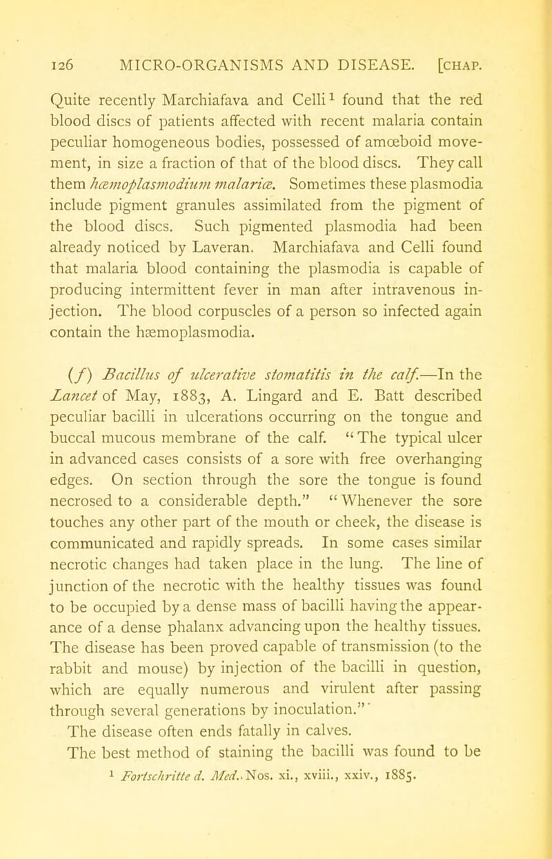 Quite recently Marchiafava and Celli1 found that the red blood discs of patients affected with recent malaria contain peculiar homogeneous bodies, possessed of amoeboid move- ment, in size a fraction of that of the blood discs. They call them hcRmoplasmodium malarice. Sometimes these plasmodia include pigment granules assimilated from the pigment of the blood discs. Such pigmented plasmodia had been already noticed by Laveran. Marchiafava and Celli found that malaria blood containing the plasmodia is capable of producing intermittent fever in man after intravenous in- jection. The blood corpuscles of a person so infected again contain the hasmoplasmodia. (/) Bacillus of ulcerative stomatitis in the calf.—In the Lancet of May, 1883, A. Lingard and E. Batt described peculiar bacilli in ulcerations occurring on the tongue and buccal mucous membrane of the calf.  The typical ulcer in advanced cases consists of a sore with free overhanging edges. On section through the sore the tongue is found necrosed to a considerable depth.  Whenever the sore touches any other part of the mouth or cheek, the disease is communicated and rapidly spreads. In some cases similar necrotic changes had taken place in the lung. The line of junction of the necrotic with the healthy tissues was found to be occupied by a dense mass of bacilli having the appear- ance of a dense phalanx advancing upon the healthy tissues. The disease has been proved capable of transmission (to the rabbit and mouse) by injection of the bacilli in question, which are equally numerous and virulent after passing through several generations by inoculation.' The disease often ends fatally in calves. The best method of staining the bacilli was found to be 1 Forischritte d. Med.^os. xi., xviii., xxiv., 1SS5.