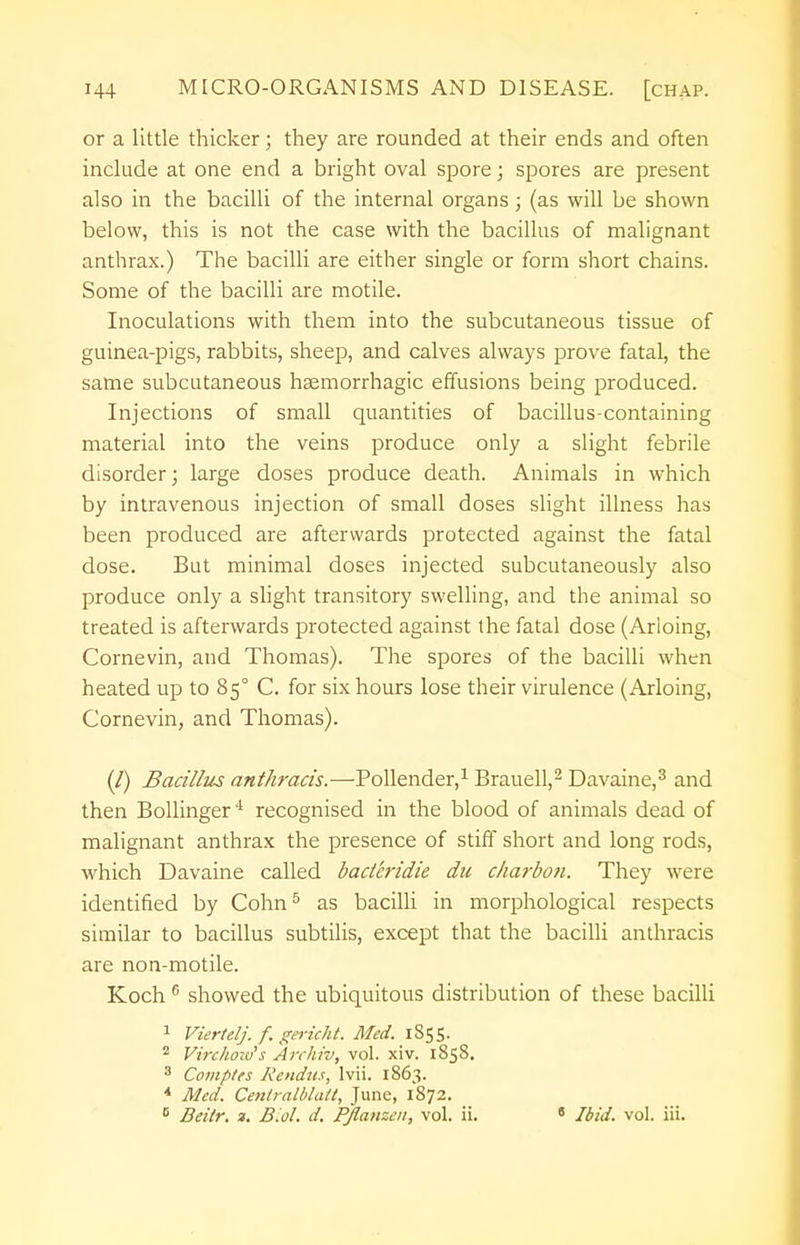 or a little thicker; they are rounded at their ends and often include at one end a bright oval spore; spores are present also in the bacilli of the internal organs; (as will be shown below, this is not the case with the bacillus of malignant anthrax.) The bacilli are either single or form short chains. Some of the bacilli are motile. Inoculations with them into the subcutaneous tissue of guinea-pigs, rabbits, sheep, and calves always prove fatal, the same subcutaneous hemorrhagic effusions being produced. Injections of small quantities of bacillus-containing material into the veins produce only a slight febrile disorder; large doses produce death. Animals in which by intravenous injection of small doses slight illness has been produced are afterwards protected against the fatal dose. But minimal doses injected subcutaneously also produce only a slight transitory swelling, and the animal so treated is afterwards protected against the fatal dose (Arioing, Cornevin, and Thomas). The spores of the bacilli when heated up to 85° C. for six hours lose their virulence (Arioing, Cornevin, and Thomas). (/) Bacillus anthracis.—Pollender,1 Brauell,2 Davaine,3 and then Bollinger4 recognised in the blood of animals dead of malignant anthrax the presence of stiff short and long rods, which Davaine called bad'cridie du charbon. They were identified by Cohn5 as bacilli in morphological respects similar to bacillus subtilis, except that the bacilli anthracis are non-motile. Koch 6 showed the ubiquitous distribution of these bacilli 1 Viertelj. f. gericht. Med. 1855. 2 Virchow's Archiv, vol. xiv. 1858. 3 Comptes Rendus, lvii. 1863. * Med. Centralblatt, June, 1872. 6 Beitr. ». Biol. d. Pflanzen, vol. ii. 8 Ibid. vol. iii.