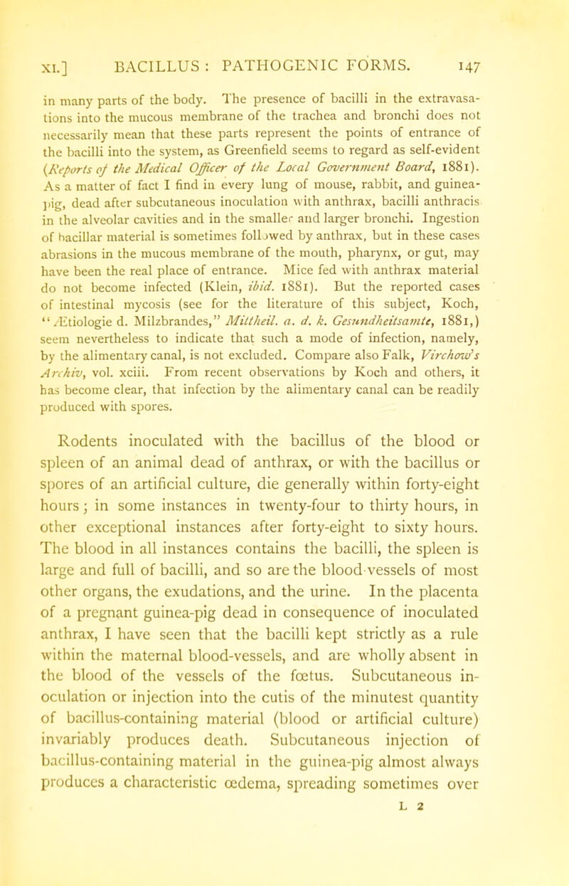 in many parts of the body. The presence of bacilli in the extravasa- tions into the mucous membrane of the trachea and bronchi does not necessarily mean that these parts represent the points of entrance of the bacilli into the system, as Greenfield seems to regard as self-evident {Reports of the Medical Officer of the Local Government Board, 1881). As a matter of fact I find in every lung of mouse, rabbit, and guinea- pig, dead after subcutaneous inoculation with anthrax, bacilli anthracis in the alveolar cavities and in the smaller and larger bronchi. Ingestion of hacillar material is sometimes folljwed by anthrax, but in these cases abrasions in the mucous membrane of the mouth, pharynx, or gut, may have been the real place of entrance. Mice fed with anthrax material do not become infected (Klein, ibid. 1881). But the reported cases of intestinal mycosis (see for the literature of this subject, Koch, /Etiologie d. Milzbrandes, Mittheil. a. d. k. Gesnndheitsamte, 1881,) seem nevertheless to indicate that such a mode of infection, namely, by the alimentary canal, is not excluded. Compare also Falk, Virchow's Anhiv, vol. xciii. From recent observations by Koch and others, it has become clear, that infection by the alimentary canal can be readily produced with spores. Rodents inoculated with the bacillus of the blood or spleen of an animal dead of anthrax, or with the bacillus or spores of an artificial culture, die generally within forty-eight hours; in some instances in twenty-four to thirty hours, in other exceptional instances after forty-eight to sixty hours. The blood in all instances contains the bacilli, the spleen is large and full of bacilli, and so are the blood vessels of most other organs, the exudations, and the urine. In the placenta of a pregnant guinea-pig dead in consequence of inoculated anthrax, I have seen that the bacilli kept strictly as a rule within the maternal blood-vessels, and are wholly absent in the blood of the vessels of the foetus. Subcutaneous in- oculation or injection into the cutis of the minutest quantity of bacillus-containing material (blood or artificial culture) invariably produces death. Subcutaneous injection of bacillus-containing material in the guinea-pig almost always produces a characteristic oedema, spreading sometimes over L 2