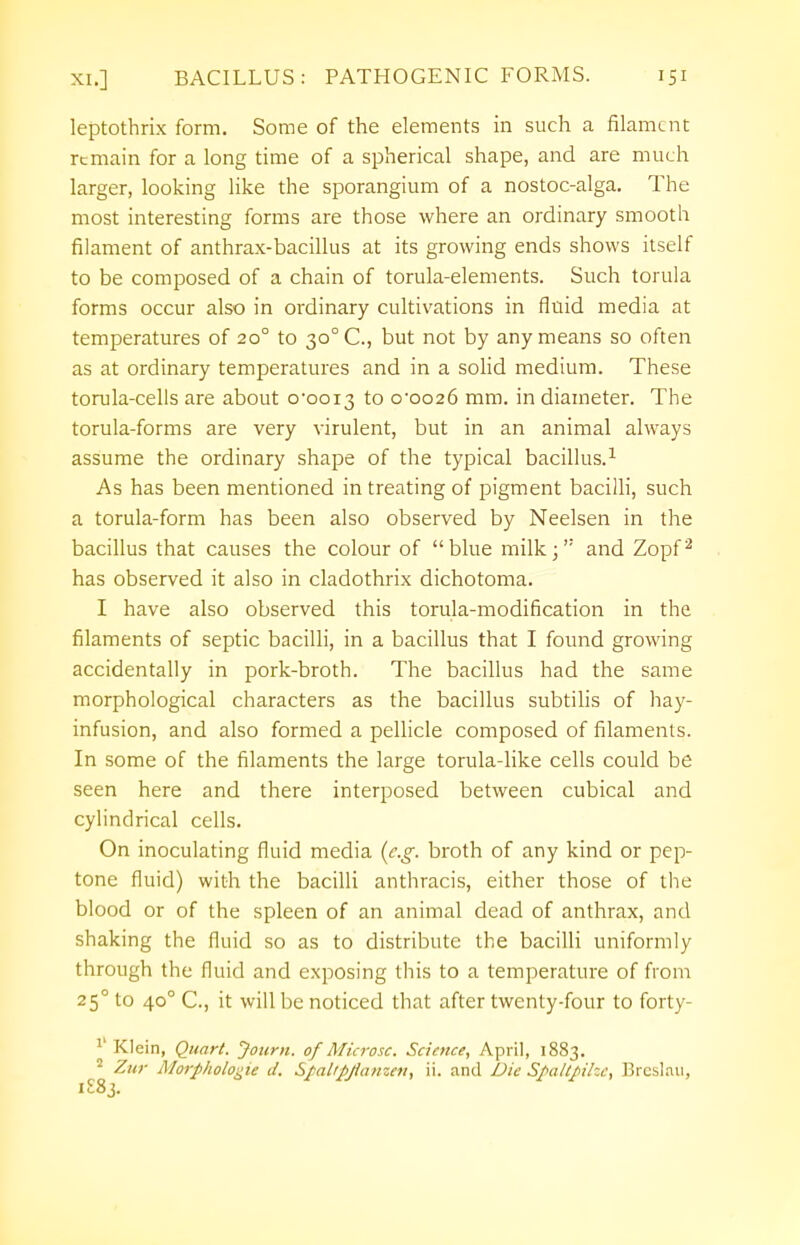 leptothrix form. Some of the elements in such a filament remain for a long time of a spherical shape, and are much larger, looking like the sporangium of a nostoc-alga. The most interesting forms are those where an ordinary smooth filament of anthrax-bacillus at its growing ends shows itself to be composed of a chain of torula-elements. Such torula forms occur also in ordinary cultivations in fluid media at temperatures of 20° to 30° C, but not by any means so often as at ordinary temperatures and in a solid medium. These torula-cells are about o-ooi3 to 0-0026 mm. in diameter. The torula-forms are very virulent, but in an animal always assume the ordinary shape of the typical bacillus.1 As has been mentioned in treating of pigment bacilli, such a torula-form has been also observed by Neelsen in the bacillus that causes the colour of blue milk; and Zopf2 has observed it also in cladothrix dichotoma. I have also observed this torula-modification in the filaments of septic bacilli, in a bacillus that I found growing accidentally in pork-broth. The bacillus had the same morphological characters as the bacillus subtilis of hay- infusion, and also formed a pellicle composed of filaments. In some of the filaments the large torula-like cells could be seen here and there interposed between cubical and cylindrical cells. On inoculating fluid media (e.g. broth of any kind or pep- tone fluid) with the bacilli anthracis, either those of the blood or of the spleen of an animal dead of anthrax, and shaking the fluid so as to distribute the bacilli uniformly through the fluid and exposing this to a temperature of from 250 to 40° C, it will be noticed that after twenty-four to forty- 1 Klein, Quart. Joum. of Microsc. Science, April, 1883. 2 Zur Morphologie J. Spalipjianzen, ii. and Die Spaltpihe, Brcslau, 1S83.