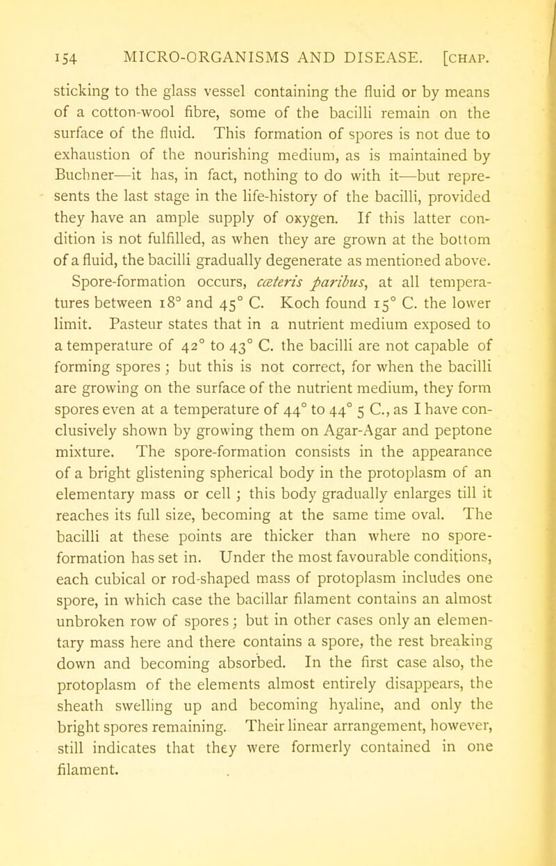 sticking to the glass vessel containing the fluid or by means of a cotton-wool fibre, some of the bacilli remain on the surface of the fluid. This formation of spores is not due to exhaustion of the nourishing medium, as is maintained by Buchner—it has, in fact, nothing to do with it—but repre- sents the last stage in the life-history of the bacilli, provided they have an ample supply of oxygen. If this latter con- dition is not fulfilled, as when they are grown at the bottom of a fluid, the bacilli gradually degenerate as mentioned above. Spore-formation occurs, cceteris paribus, at all tempera- tures between i8° and 450 C. Koch found 150 C. the lower limit. Pasteur states that in a nutrient medium exposed to a temperature of 420 to 430 C. the bacilli are not capable of forming spores ; but this is not correct, for when the bacilli are growing on the surface of the nutrient medium, they form spores even at a temperature of 440 to 44° 5 C, as I have con- clusively shown by growing them on Agar-Agar and peptone mixture. The spore-formation consists in the appearance of a bright glistening spherical body in the protoplasm of an elementary mass or cell ; this body gradually enlarges till it reaches its full size, becoming at the same time oval. The bacilli at these points are thicker than where no spore- formation has set in. Under the most favourable conditions, each cubical or rod-shaped mass of protoplasm includes one spore, in which case the bacillar filament contains an almost unbroken row of spores; but in other cases only an elemen- tary mass here and there contains a spore, the rest breaking down and becoming absorbed. In the first case also, the protoplasm of the elements almost entirely disappears, the sheath swelling up and becoming hyaline, and only the bright spores remaining. Their linear arrangement, however, still indicates that they were formerly contained in one filament.