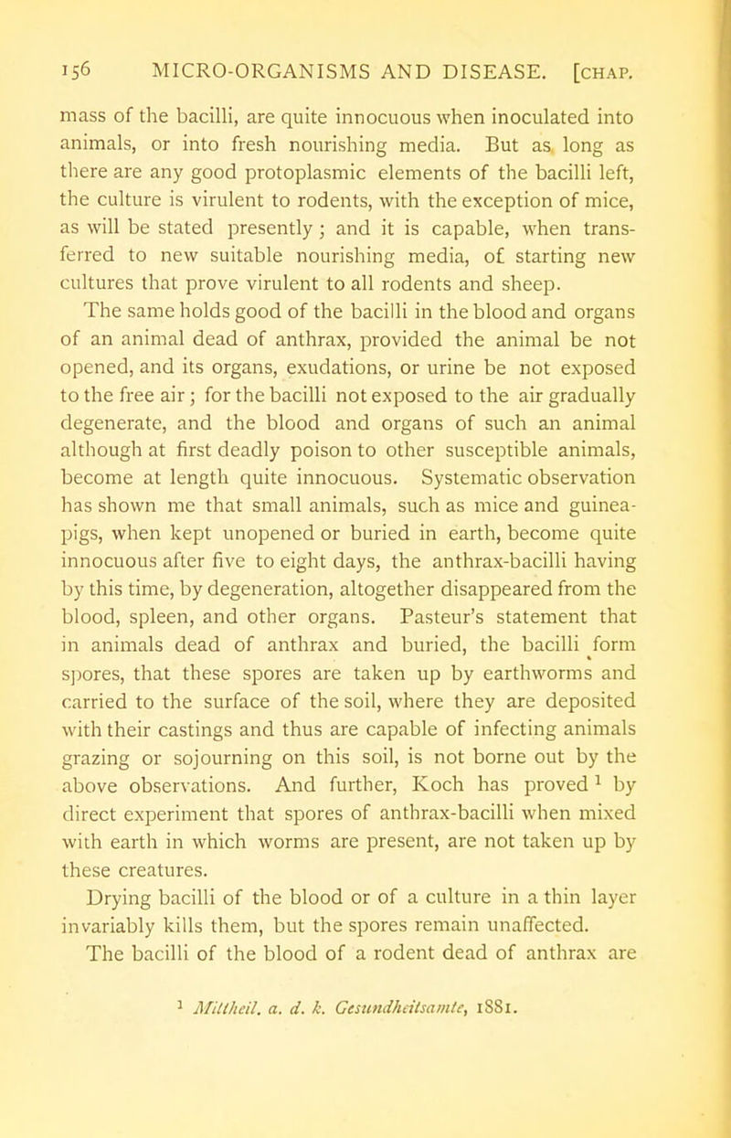 mass of the bacilli, are quite innocuous when inoculated into animals, or into fresh nourishing media. But as long as there are any good protoplasmic elements of the bacilli left, the culture is virulent to rodents, with the exception of mice, as will be stated presently; and it is capable, when trans- ferred to new suitable nourishing media, of starting new cultures that prove virulent to all rodents and sheep. The same holds good of the bacilli in the blood and organs of an animal dead of anthrax, provided the animal be not opened, and its organs, exudations, or urine be not exposed to the free air; for the bacilli not exposed to the air gradually degenerate, and the blood and organs of such an animal although at first deadly poison to other susceptible animals, become at length quite innocuous. Systematic observation has shown me that small animals, such as mice and guinea- pigs, when kept unopened or buried in earth, become quite innocuous after five to eight days, the anthrax-bacilli having by this time, by degeneration, altogether disappeared from the blood, spleen, and other organs. Pasteur's statement that in animals dead of anthrax and buried, the bacilli form spores, that these spores are taken up by earthworms and carried to the surface of the soil, where they are deposited with their castings and thus are capable of infecting animals grazing or sojourning on this soil, is not borne out by the above observations. And further, Koch has proved 1 by direct experiment that spores of anthrax-bacilli when mixed with earth in which worms are present, are not taken up by these creatures. Drying bacilli of the blood or of a culture in a thin layer invariably kills them, but the spores remain unaffected. The bacilli of the blood of a rodent dead of anthrax are 1 Mittheil. a. d. k. Gesundheitsamte, iSSi.