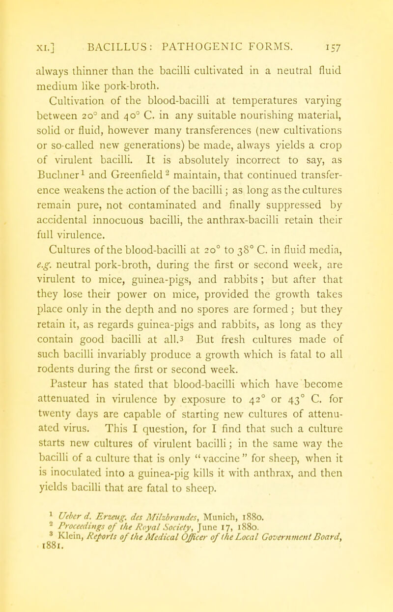 always thinner than the bacilli cultivated in a neutral fluid medium like pork-broth. Cultivation of the blood-bacilli at temperatures varying between 20° and 40° C. in any suitable nourishing material, solid or fluid, however many transferences (new cultivations or so-called new generations) be made, always yields a crop of virulent bacilli. It is absolutely incorrect to say, as Buchner1 and Greenfield2 maintain, that continued transfer- ence weakens the action of the bacilli; as long as the cultures remain pure, not contaminated and finally suppressed by accidental innocuous bacilli, the anthrax-bacilli retain their full virulence. Cultures of the blood-bacilli at 200 to 380 C. in fluid media, e.g. neutral pork-broth, during the first or second week, are virulent to mice, guinea-pigs, and rabbits ; but after that they lose their power on mice, provided the growth takes place only in the depth and no spores are formed ; but they retain it, as regards guinea-pigs and rabbits, as long as they contain good bacilli at all.3 But fresh cultures made of such bacilli invariably produce a growth which is fatal to all rodents during the first or second week. Pasteur has stated that blood-bacilli which have become attenuated in virulence by exposure to 420 or 43° C. for twenty days are capable of starting new cultures of attenu- ated virus. This I question, for I find that such a culture starts new cultures of virulent bacilli; in the same way the bacilli of a culture that is only  vaccine  for sheep, when it is inoculated into a guinea-pig kills it with anthrax, and then yields bacilli that are fatal to sheep. 1 Utber d. Erzeug. dcs Milzbrandes, Munich, 1880. 2 Proceedings of the Royal Society, June 17, 1880. 8 Klein, Reports of the Medical Officer of the Local Government Board, 1881.