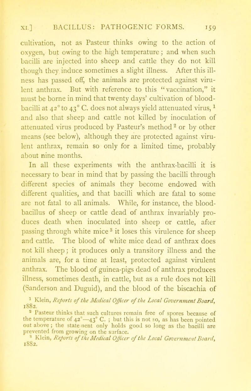 cultivation, not as Pasteur thinks owing to the action of oxygen, but owing to the high temperature; and when such bacilli are injected into sheep and cattle they do not kill though they induce sometimes a slight illness. After this ill- ness has passed off, the animals are protected against viru- lent anthrax. But with reference to this vaccination, it must be borne in mind that twenty days' cultivation of blood- bacilli at 42° to 430 C. does not always yield attenuated virus,1 and also that sheep and cattle not killed by inoculation of attenuated virus produced by Pasteur's method2 or by other means (see below), although they are protected against viru- lent anthrax, remain so only for a limited time, probably about nine months. In all these experiments with the anthrax-bacilli it is necessary to bear in mind that by passing the bacilli through different species of animals they become endowed with different qualities, and that bacilli which are fatal to some are not fatal to all animals. While, for instance, the blood- bacillus of sheep or cattle dead of anthrax invariably pro- duces death when inoculated into sheep or cattle, after passing through white mice3 it loses this virulence for sheep and cattle. The blood of white mice dead of anthrax does not kill sheep; it produces only a transitory illness and the animals are, for a time at least, protected against virulent anthrax. The blood of guinea-pigs dead of anthrax produces illness, sometimes death, in cattle, but as a rule does not kill (Sanderson and Duguid), and the blood of the biscachia of 1 Klein, Reports of the Medical Officer of the Local Government Board, 1882. 2 Pasteur thinks that such cultures remain free of spores because of the temperature of 420—43° C. ; but this is not so, as has been pointed out above ; the state ncnt only holds good so long as the bacilli are prevented from growing on the surface. :t Klein, Reports of tin Medical Officer of the Local Government Board, 1882.