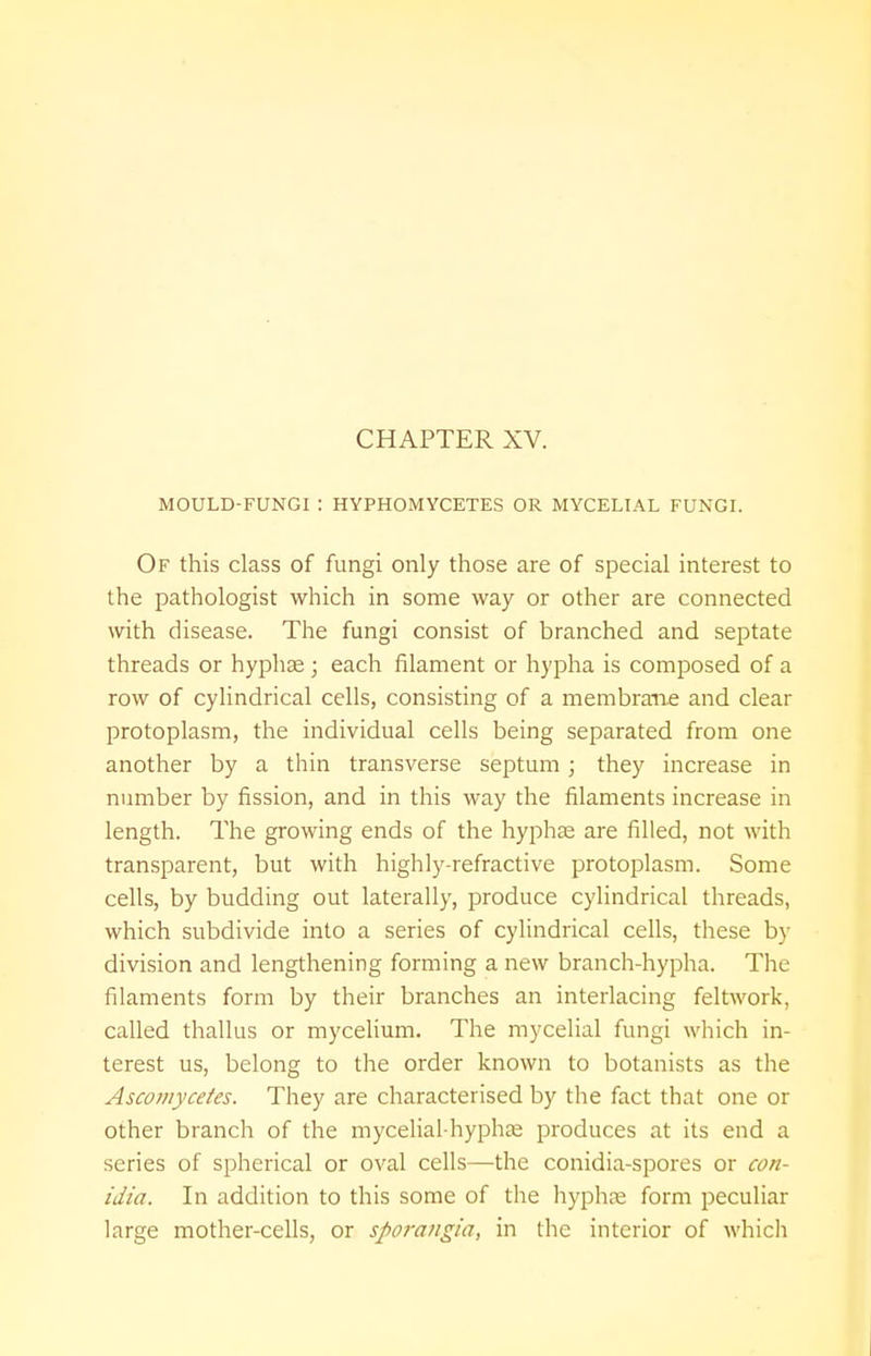 MOULD-FUNGI '. HYPHOMYCETES OR MYCELIAL FUNGI. Of this class of fungi only those are of special interest to the pathologist which in some way or other are connected with disease. The fungi consist of branched and septate threads or hyphae ; each filament or hypha is composed of a row of cylindrical cells, consisting of a membrane and clear protoplasm, the individual cells being separated from one another by a thin transverse septum ; they increase in number by fission, and in this way the filaments increase in length. The growing ends of the hyphae are filled, not with transparent, but with highly-refractive protoplasm. Some cells, by budding out laterally, produce cylindrical threads, which subdivide into a series of cylindrical cells, these by division and lengthening forming a new branch-hypha. The filaments form by their branches an interlacing feltwork, called thallus or mycelium. The mycelial fungi which in- terest us, belong to the order known to botanists as the Ascomycetes. They are characterised by the fact that one or other branch of the mycelial-hyphae produces at its end a series of spherical or oval cells—the conidia-spores or con- idia. In addition to this some of the hyphae form peculiar large mother-cells, or sporangia, in the interior of which