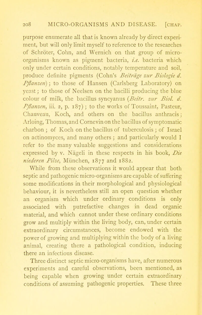 purpose enumerate all that is known already by direct experi- ment, but will only limit myself to reference to the researches of Schroter, Colin, and Wernich on that group of micro- organisms known as pigment bacteria, i.e. bacteria which only under certain conditions, notably temperature and soil, produce definite pigments (Cohn's Beitrdge zur Biologie d. Pflanzen); to those of Hansen (Carlsberg Laboratory) on yeast; to those of Neelsen on the bacilli producing the blue colour of milk, the bacillus syncyanus (Beitr. zur Biol. d. Pflanzen, iii. 2, p. 187); to the works of Toussaint, Pasteur, Chauveau, Koch, and others on the bacillus anthracis; Arloing, Thomas, and Cornevin on the bacillus of symptomatic charbon ; of Koch on the bacillus of tuberculosis ; of Israel on actinomyces, and many others ; and particularly would I refer to the many valuable suggestions and considerations expressed by v. Nageli in these respects in his book, Die niederen Bilze, Miinchen, 1877 and 1882. While from these observations it would appear that both septic and pathogenic micro-organisms are capable of suffering some modifications in their morphological and physiological behaviour, it is nevertheless still an open question whether an organism which under ordinary conditions is only associated with putrefactive changes in dead organic material, and which cannot under these ordinary conditions grow and multiply within the living body, can, under certain extraordinary circumstances, become endowed with the power of growing and multiplying within the body of a living animal, creating there a pathological condition, inducing there an infectious disease. Three distinct septic micro-organisms have, after numerous experiments and careful observations, been mentioned, as being capable when growing under certain extraordinary conditions of assuming pathogenic properties. These three