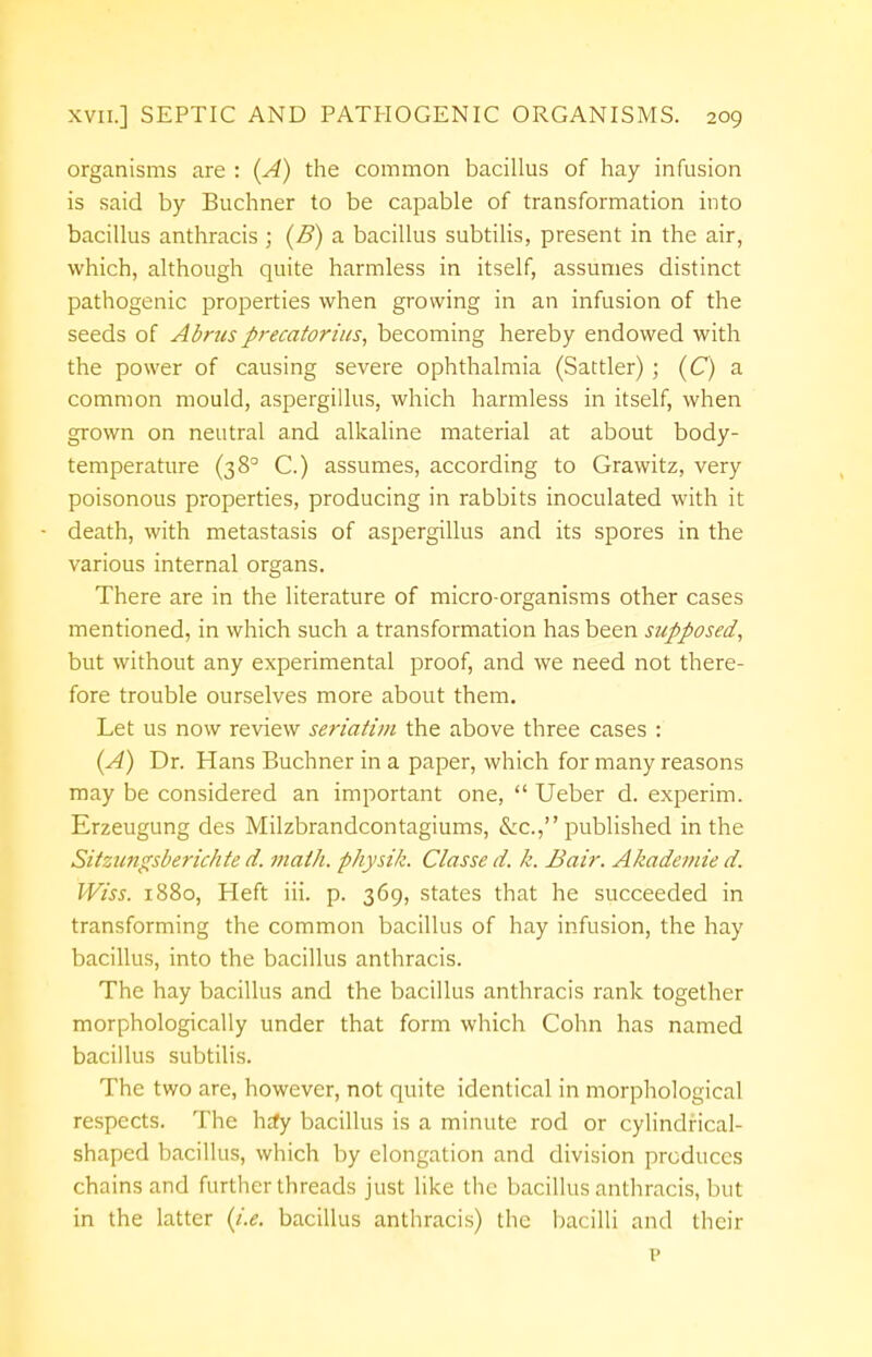 organisms are : (A) the common bacillus of hay infusion is said by Buchner to be capable of transformation into bacillus anthracis ; (B) a bacillus subtilis, present in the air, which, although quite harmless in itself, assumes distinct pathogenic properties when growing in an infusion of the seeds of Abrus precatorius, becoming hereby endowed with the power of causing severe ophthalmia (Sattler) ; (C) a common mould, aspergillus, which harmless in itself, when grown on neutral and alkaline material at about body- temperature (3 8° C.) assumes, according to Grawitz, very poisonous properties, producing in rabbits inoculated with it death, with metastasis of aspergillus and its spores in the various internal organs. There are in the literature of micro-organisms other cases mentioned, in which such a transformation has been supposed, but without any experimental proof, and we need not there- fore trouble ourselves more about them. Let us now review seriatim the above three cases : (A) Dr. Hans Buchner in a paper, which for many reasons may be considered an important one,  Ueber d. experim. Erzeugung des Milzbrandcontagiums, &c, published in the Sitzungsberichte d. mailt, physik. Classe d. k. Bair. Akademie d. Wiss. 1880, Heft iii. p. 369, states that he succeeded in transforming the common bacillus of hay infusion, the hay bacillus, into the bacillus anthracis. The hay bacillus and the bacillus anthracis rank together morphologically under that form which Cohn has named bacillus subtilis. The two are, however, not quite identical in morphological respects. The hjfy bacillus is a minute rod or cylindrical- shaped bacillus, which by elongation and division produces chains and further threads just like the bacillus anthracis, but in the latter (i.e. bacillus anthracis) the bacilli and their p