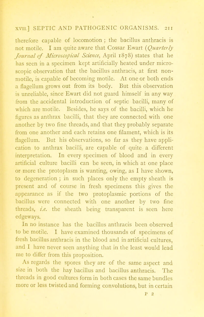 therefore capable of locomotion ; the bacillus anthracis is not motile. I am quite aware that Cossar Ewart {Quarterly Journal of Microscopical Science, April 1878) states that he has seen in a specimen kept artificially heated under micro- scopic observation that the bacillus anthracis, at first non- motile, is capable of becoming motile. At one or both ends a flagellum grows out from its body. But this observation is unreliable, since Ewart did not guard himself in any way from the accidental introduction of septic bacilli, many of which are motile. Besides, he says of the bacilli, which he figures as anthrax bacilli, that they are connected with one another by two fine threads, and that they probably separate from one another and each retains one filament, which is its flagellum. But his observations, so far as they have appli- cation to anthrax bacilli, are capable of quite a different interpretation. In every specimen of blood and in every artificial culture bacilli can be seen, in which at one place or more the protoplasm is wanting, owing, as I have shown, to degeneration ; in such places only the empty sheath is present and of course in fresh specimens this gives the appearance as if the two protoplasmic portions of the bacillus were connected with one another by two fine threads, i.e. the sheath being transparent is seen here edgeways. In no instance has the bacillus anthracis been observed to be motile. I have examined thousands of specimens of fresh bacillus anthracis in the blood and in artificial cultures, and I have never seen anything that in the least would lead me to differ from this proposition. As regards the spores they are of the same aspect and size in both the hay bacillus and bacillus anthracis. The threads in good cultures form in both cases the same bundles more or less twisted and forming convolutions, but in certain p 2