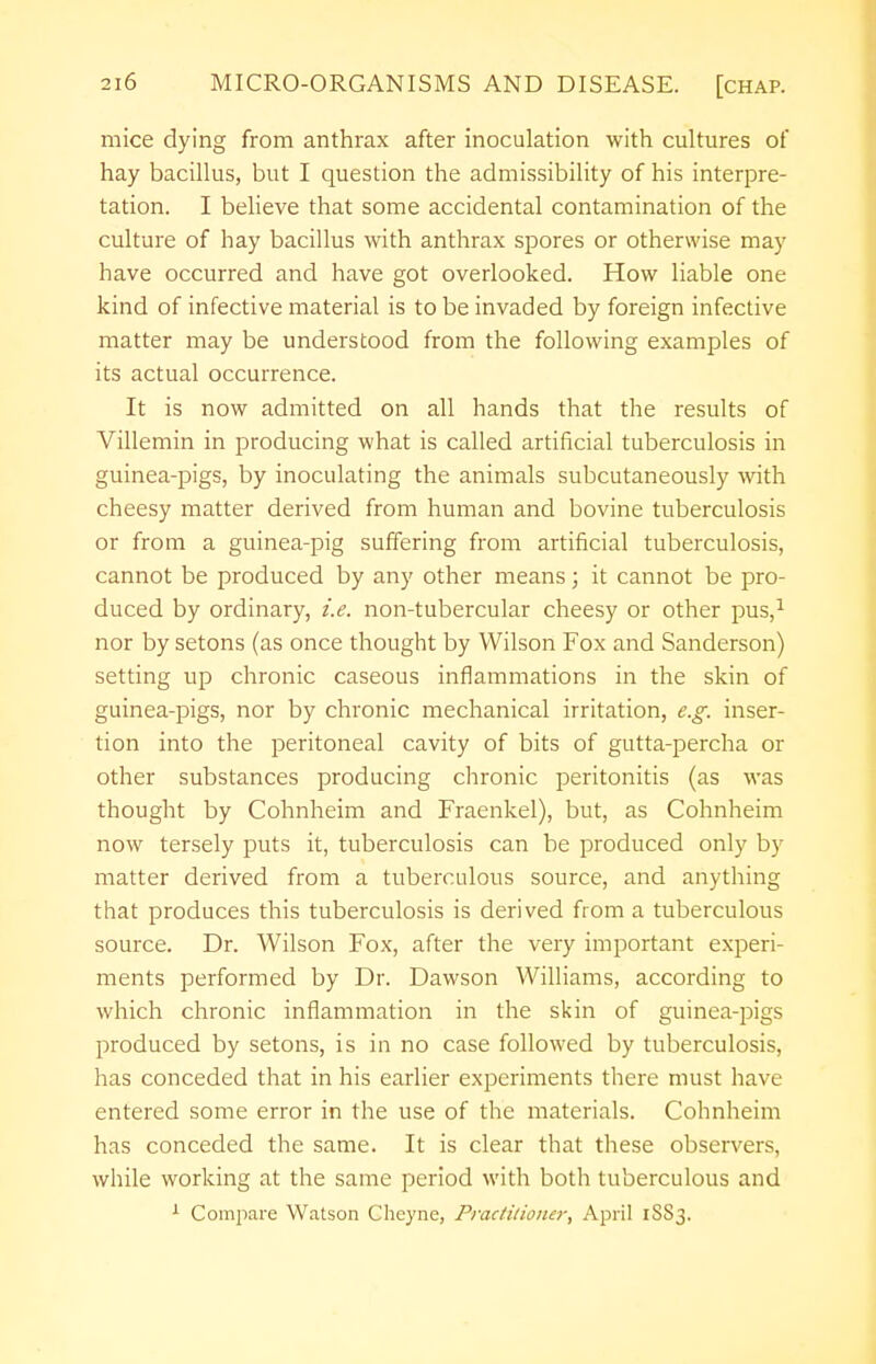 mice dying from anthrax after inoculation with cultures of hay bacillus, but I question the admissibility of his interpre- tation. I believe that some accidental contamination of the culture of hay bacillus with anthrax spores or otherwise may have occurred and have got overlooked. How liable one kind of infective material is to be invaded by foreign infective matter may be understood from the following examples of its actual occurrence. It is now admitted on all hands that the results of Villemin in producing what is called artificial tuberculosis in guinea-pigs, by inoculating the animals subcutaneously with cheesy matter derived from human and bovine tuberculosis or from a guinea-pig suffering from artificial tuberculosis, cannot be produced by any other means; it cannot be pro- duced by ordinary, i.e. non-tubercular cheesy or other pus,1 nor by setons (as once thought by Wilson Fox and Sanderson) setting up chronic caseous inflammations in the skin of guinea-pigs, nor by chronic mechanical irritation, e.g. inser- tion into the peritoneal cavity of bits of gutta-percha or other substances producing chronic peritonitis (as was thought by Cohnheim and Fraenkel), but, as Cohnheim now tersely puts it, tuberculosis can be produced only by matter derived from a tuberculous source, and anything that produces this tuberculosis is derived from a tuberculous source. Dr. Wilson Fox, after the very important experi- ments performed by Dr. Dawson Williams, according to which chronic inflammation in the skin of guinea-pigs produced by setons, is in no case followed by tuberculosis, has conceded that in his earlier experiments there must have entered some error in the use of the materials. Cohnheim has conceded the same. It is clear that these observers, while working at the same period with both tuberculous and 1 Compare Watson Gheyne, Practitioner, April 1SS3.