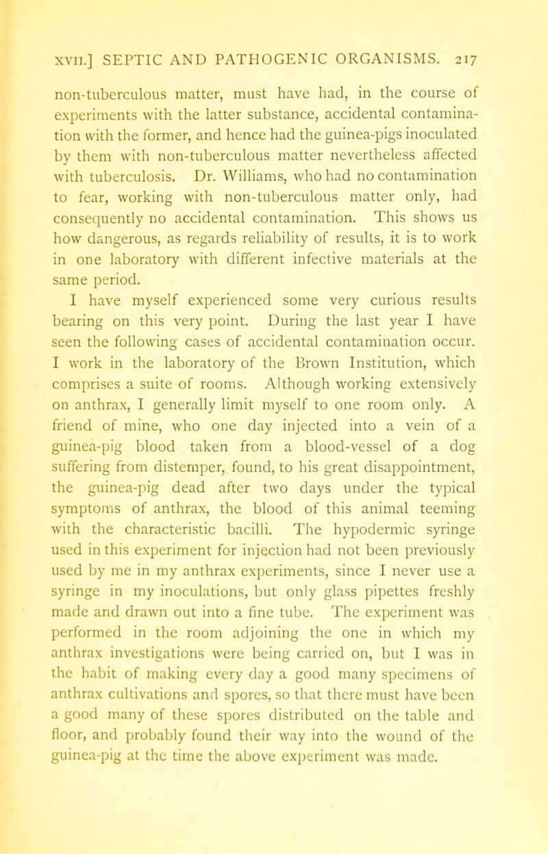 non-tuberculous matter, must have had, in the course of experiments with the latter substance, accidental contamina- tion with the former, and hence had the guinea-pigs inoculated by them with non-tuberculous matter nevertheless affected with tuberculosis. Dr. Williams, who had no contamination to fear, working with non-tuberculous matter only, had consequently no accidental contamination. This shows us how dangerous, as regards reliability of results, it is to work in one laboratory with different infective materials at the same period. I have myself experienced some very curious results bearing on this very point. During the last year I have seen the following cases of accidental contamination occur. I work in the laboratory of the Brown Institution, which comprises a suite of rooms. Although working extensively on anthrax, I generally limit myself to one room only. A friend of mine, who one day injected into a vein of a guinea-pig blood taken from a blood-vessel of a dog suffering from distemper, found, to his great disappointment, the guinea-pig dead after two days under the typical symptoms of anthrax, the blood of this animal teeming with the characteristic bacilli. The hypodermic syringe used in this experiment for injection had not been previously used by me in my anthrax experiments, since I never use a syringe in my inoculations, but only glass pipettes freshly made and drawn out into a fine tube. The experiment was performed in the room adjoining the one in which my anthrax investigations were being carried on, but I was in the habit of making every clay a good many specimens of anthrax cultivations and spores, so that there must have been a good many of these spores distributed on the table and floor, and probably found their way into the wound of the guinea-pig at the time the above experiment was made.