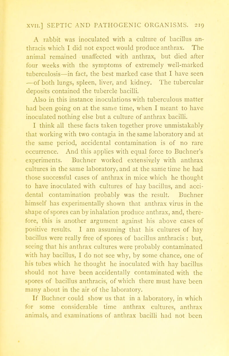 A rabbit was inoculated with a culture of bacillus an- thracis which I did not expect would produce anthrax. The animal remained unaffected with anthrax, but died after four weeks with the symptoms of extremely well-marked tuberculosis—in fact, the best marked case that I have seen —of both lungs, spleen, liver, and kidney. The tubercular deposits contained the tubercle bacilli. Also in this instance inoculations with tuberculous matter had been going on at the same time, when I meant to have inoculated nothing else but a culture of anthrax bacilli. I think all these facts taken together prove unmistakably that working with two contagia in the same laboratory and at the same period, accidental contamination is of no rare occurrence. And this applies with equal force to Buchner's experiments. Buchner worked extensively with anthrax cultures in the same laboratory, and at the same time he had those successful cases of anthrax in mice which he thought to have inoculated with cultures of hay bacillus, and acci- dental contamination probably was the result. Buchner himself has experimentally shown that anthrax virus in the shape of spores can by inhalation produce anthrax, and, there- fore, this is another argument against his above cases of positive results. I am assuming that his cultures of hay bacillus were really free of spores of bacillus anthracis : but, seeing that his anthrax cultures were probably contaminated with hay bacillus, I do not see why, by some chance, one of his tubes which he thought he inoculated with hay bacillus should not have been accidentally contaminated with the spores of bacillus anthracis, of which there must have been many about in the air of the laboratory. If Buchner could show us that in a laboratory, in which for some considerable time anthrax cultures, anthrax animals, and examinations of anthrax bacilli had not been