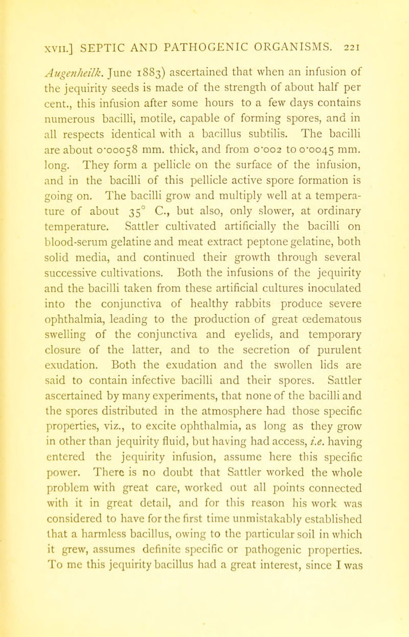 Augenheilk. June 1883) ascertained that when an infusion of the jequirity seeds is made of the strength of about half per cent., this infusion after some hours to a few days contains numerous bacilli, motile, capable of forming spores, and in all respects identical with a bacillus subtilis. The bacilli are about 0*00058 mm. thick, and from 0*002 to 0*0045 mm- long. They form a pellicle on the surface of the infusion, and in the bacilli of this pellicle active spore formation is going on. The bacilli grow and multiply well at a tempera- ture of about 350 C, but also, only slower, at ordinary temperature. Sattler cultivated artificially the bacilli on blood-serum gelatine and meat extract peptone gelatine, both solid media, and continued their growth through several successive cultivations. Both the infusions of the jequirity and the bacilli taken from these artificial cultures inoculated into the conjunctiva of healthy rabbits produce severe ophthalmia, leading to the production of great cedematous swelling of the conjunctiva and eyelids, and temporary closure of the latter, and to the secretion of purulent exudation. Both the exudation and the swollen lids are said to contain infective bacilli and their spores. Sattler ascertained by many experiments, that none of the bacilli and the spores distributed in the atmosphere had those specific properties, viz., to excite ophthalmia, as long as they grow in other than jequirity fluid, but having had access, i.e. having entered the jequirity infusion, assume here this specific power. There is no doubt that Sattler worked the whole problem with great care, worked out all points connected with it in great detail, and for this reason his work was considered to have for the first time unmistakably established that a harmless bacillus, owing to the particular soil in which it grew, assumes definite specific or pathogenic properties. To mc this jequirity bacillus had a great interest, since I was