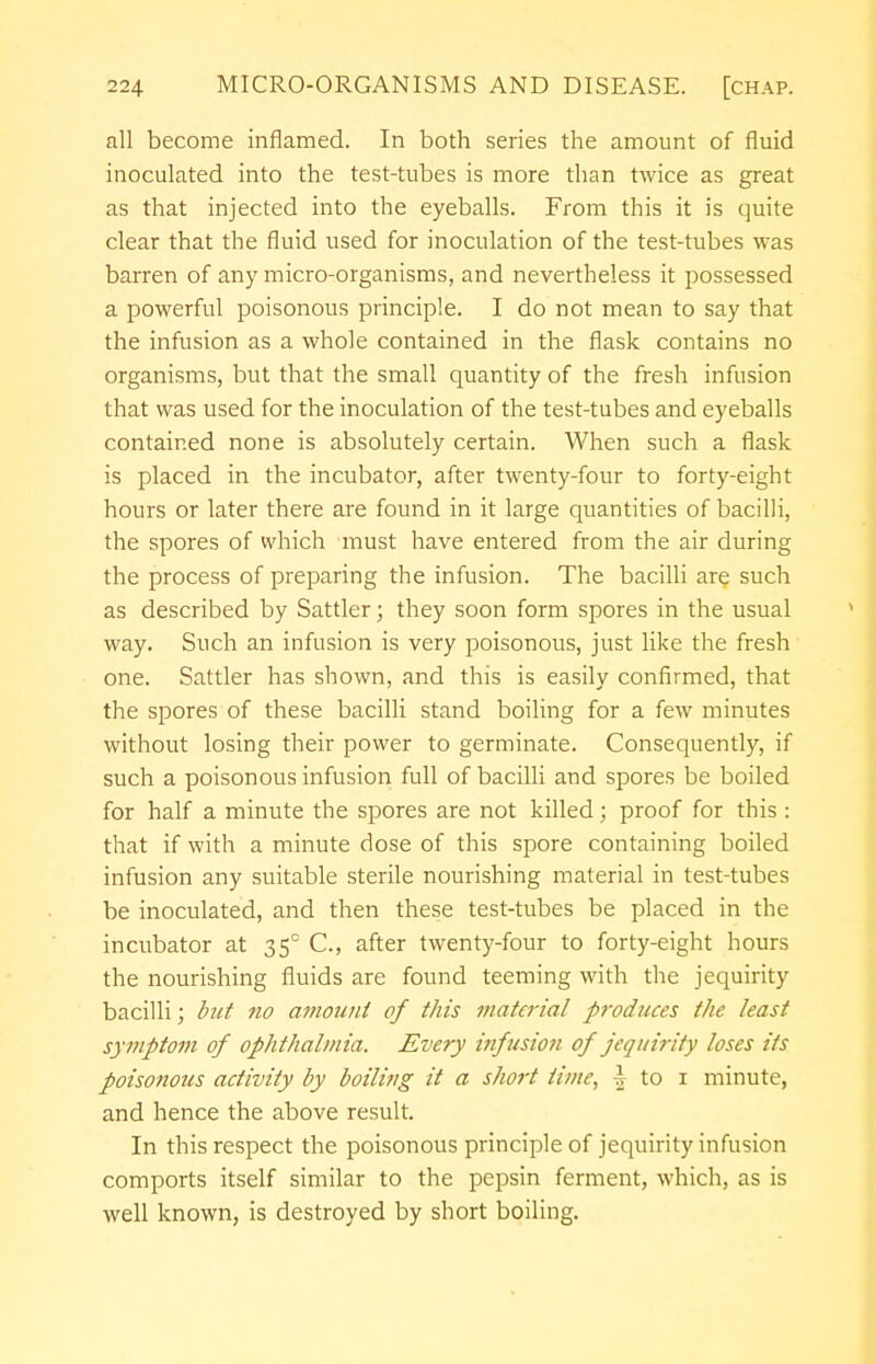 all become inflamed. In both series the amount of fluid inoculated into the test-tubes is more than twice as great as that injected into the eyeballs. From this it is quite clear that the fluid used for inoculation of the test-tubes was barren of any micro-organisms, and nevertheless it possessed a powerful poisonous principle. I do not mean to say that the infusion as a whole contained in the flask contains no organisms, but that the small quantity of the fresh infusion that was used for the inoculation of the test-tubes and eyeballs contained none is absolutely certain. When such a flask is placed in the incubator, after twenty-four to forty-eight hours or later there are found in it large quantities of bacilli, the spores of which must have entered from the air during the process of preparing the infusion. The bacilli are such as described by Sattler; they soon form spores in the usual way. Such an infusion is very poisonous, just like the fresh one. Sattler has shown, and this is easily confirmed, that the spores of these bacilli stand boiling for a few minutes without losing their power to germinate. Consequently, if such a poisonous infusion full of bacilli and spores be boiled for half a minute the spores are not killed; proof for this : that if with a minute dose of this spore containing boiled infusion any suitable sterile nourishing material in test-tubes be inoculated, and then these test-tubes be placed in the incubator at 35° C, after twenty-four to forty-eight hours the nourishing fluids are found teeming with the jequirity bacilli; but no amount of this material produces the least symptom of ophthalmia. Every infusion of jequirity loses its poisonous activity by boiling it a short time, | to 1 minute, and hence the above result. In this respect the poisonous principle of jequirity infusion comports itself similar to the pepsin ferment, which, as is well known, is destroyed by short boiling.