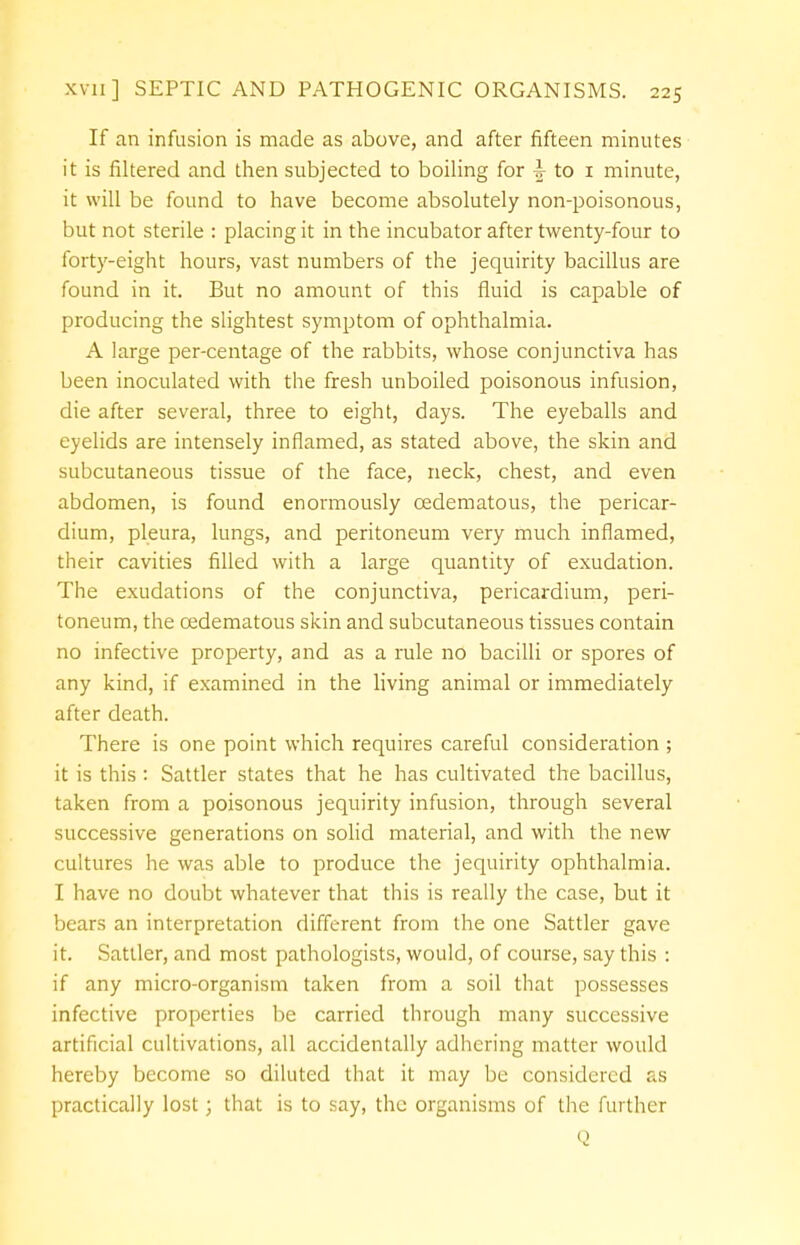 If an infusion is made as above, and after fifteen minutes it is filtered and then subjected to boiling for \ to 1 minute, it will be found to have become absolutely non-poisonous, but not sterile : placing it in the incubator after twenty-four to forty-eight hours, vast numbers of the jequirity bacillus are found in it. But no amount of this fluid is capable of producing the slightest symptom of ophthalmia. A large per-centage of the rabbits, whose conjunctiva has been inoculated with the fresh unboiled poisonous infusion, die after several, three to eight, days. The eyeballs and eyelids are intensely inflamed, as stated above, the skin and subcutaneous tissue of the face, neck, chest, and even abdomen, is found enormously cedematous, the pericar- dium, pleura, lungs, and peritoneum very much inflamed, their cavities filled with a large quantity of exudation. The exudations of the conjunctiva, pericardium, peri- toneum, the cedematous skin and subcutaneous tissues contain no infective property, and as a rule no bacilli or spores of any kind, if examined in the living animal or immediately after death. There is one point which requires careful consideration ; it is this : Sattler states that he has cultivated the bacillus, taken from a poisonous jequirity infusion, through several successive generations on solid material, and with the new cultures he was able to produce the jequirity ophthalmia. I have no doubt whatever that this is really the case, but it bears an interpretation different from the one Sattler gave it. Sattler, and most pathologists, would, of course, say this : if any micro-organism taken from a soil that possesses infective properties be carried through many successive artificial cultivations, all accidentally adhering matter would hereby become so diluted that it may be considered as practically lost 3 that is to say, the organisms of the further Q