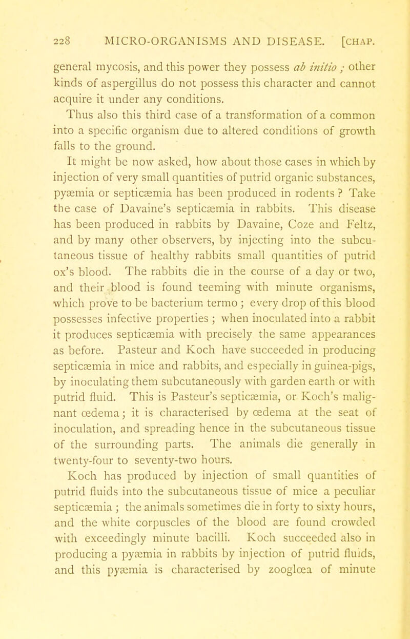 general mycosis, and this power they possess ab iiiitio ; other kinds of aspergillus do not possess this character and cannot acquire it under any conditions. Thus also this third case of a transformation of a common into a specific organism due to altered conditions of growth falls to the ground. It might be now asked, how about those cases in which by injection of very small quantities of putrid organic substances, pyaemia or septicaemia has been produced in rodents ? Take the case of Davaine's septicaemia in rabbits. This disease has been produced in rabbits by Davaine, Coze and Feltz, and by many other observers, by injecting into the subcu- taneous tissue of healthy rabbits small quantities of putrid ox's blood. The rabbits die in the course of a day or two, and their blood is found teeming with minute organisms, which prove to be bacterium termo; every drop of this blood possesses infective properties ; when inoculated into a rabbit it produces septicaemia with precisely the same appearances as before. Pasteur and Koch have succeeded in producing septicaemia in mice and rabbits, and especially in guinea-pigs, by inoculating them subcutaneously with garden earth or with putrid fluid. This is Pasteur's septicaemia, or Koch's malig- nant oedema; it is characterised by oedema at the seat of inoculation, and spreading hence in the subcutaneous tissue of the surrounding parts. The animals die generally in twenty-four to seventy-two hours. Koch has produced by injection of small quantities of putrid fluids into the subcutaneous tissue of mice a peculiar septicaemia ; the animals sometimes die in forty to sixty hours, and the white corpuscles of the blood are found crowded with exceedingly minute bacilli. Koch succeeded also in producing a pyaemia in rabbits by injection of putrid fluids, and this pyaemia is characterised by zooglcea of minute