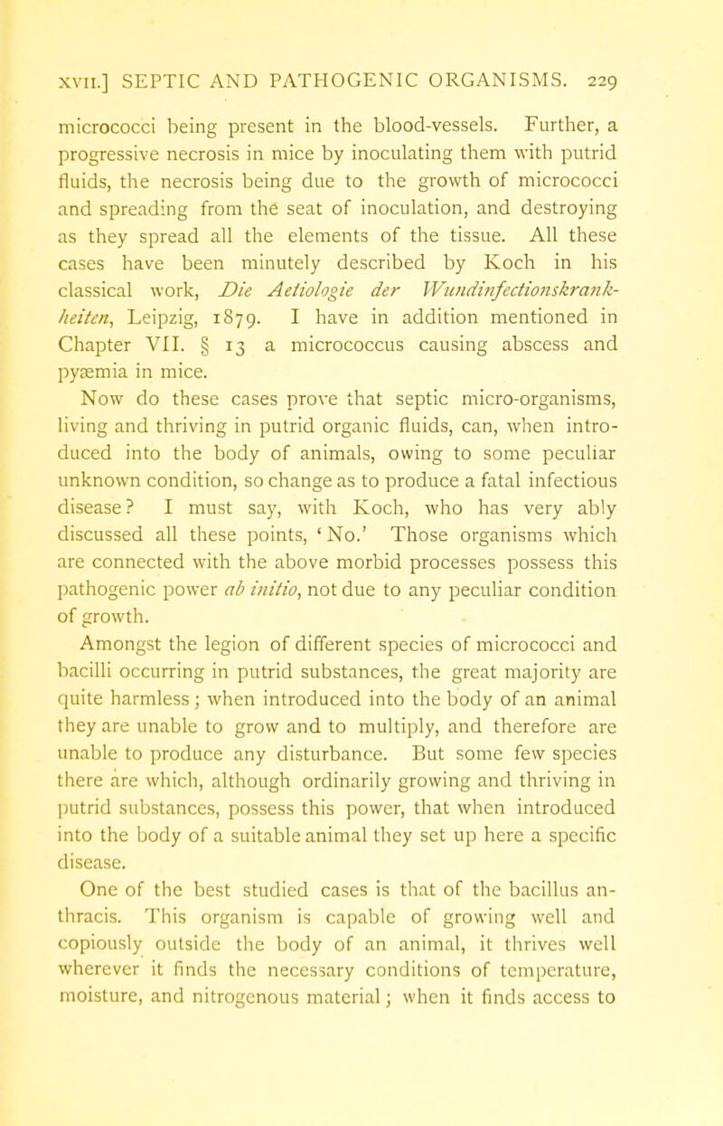 micrococci being present in the blood-vessels. Further, a progressive necrosis in mice by inoculating them with putrid fluids, the necrosis being due to the growth of micrococci and spreading from the seat of inoculation, and destroying as they spread all the elements of the tissue. All these cases have been minutely described by Koch in his classical work, Die Aetiologie der Wundinfectio?iskrank- lieitcn, Leipzig, 1879. I have in addition mentioned in Chapter VII. § 13 a micrococcus causing abscess and pyaemia in mice. Now do these cases prove that septic micro-organisms, living and thriving in putrid organic fluids, can, when intro- duced into the body of animals, owing to some peculiar unknown condition, so change as to produce a fatal infectious disease ? I must say, with Koch, who has very ably discussed all these points, 'No.' Those organisms which are connected with the above morbid processes possess this pathogenic power ab initio, not due to any peculiar condition of growth. Amongst the legion of different species of micrococci and bacilli occurring in putrid substances, the great majority are quite harmless ; when introduced into the body of an animal they are unable to grow and to multiply, and therefore are unable to produce any disturbance. But some few species there are which, although ordinarily growing and thriving in putrid substances, possess this power, that when introduced into the body of a suitable animal they set up here a specific disease. One of the best studied cases is that of the bacillus an- thracis. This organism is capable of growing well and copiously outside the body of an animal, it thrives well wherever it finds the necessary conditions of temperature, moisture, and nitrogenous material; when it finds access to