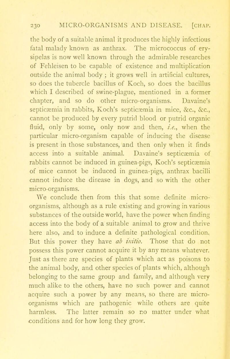 the body of a suitable animal it produces the highly infectious fatal malady known as anthrax. The micrococcus of ery- sipelas is now well known through the admirable researches of Fehleisen to be capable of existence and multiplication outside the animal body ; it grows well in artificial cultures, so does the tubercle bacillus of Koch, so does the bacillus which I described of swine-plague, mentioned in a former chapter, and so do other micro-organisms. Davaine's septicaemia in rabbits, Koch's septic?emia in mice, &c, &c, cannot be produced by every putrid blood or putrid organic fluid, only by some, only now and then, i.e., when the particular micro-organism capable of inducing the disease is present in those substances, and then only when it finds access into a suitable animal. Davaine's septicaemia of rabbits cannot be induced in guinea-pigs, Koch's septicaemia of mice cannot be induced in guinea-pigs, anthrax bacilli cannot induce the disease in dogs, and so with the other micro-organisms. We conclude then from this that some definite micro- organisms, although as a rule existing and growing in various substances of the outside world, have the power when finding access into the body of a suitable animal to grow and thrive here also, and to induce a definite pathological condition. But this power they have ab initio. Those that do not possess this power cannot acquire it by any means whatever. Just as there are species of plants which act as poisons to the animal body, and other species of plants which, although belonging to the same group and family, and although very much alike to the others, have no such power and cannot acquire such a power by any means, so there are micro- organisms which are pathogenic while others are quite harmless. The latter remain so no matter under what conditions and for how long they grow.