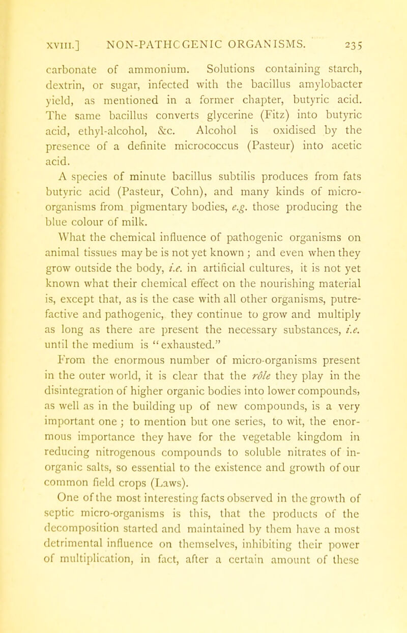 carbonate of ammonium. Solutions containing starch, dextrin, or sugar, infected with the bacillus amylobacter yield, as mentioned in a former chapter, butyric acid. The same bacillus converts glycerine (Fitz) into butyric acid, ethyl-alcohol, &c. Alcohol is oxidised by the presence of a definite micrococcus (Pasteur) into acetic acid. A species of minute bacillus subtilis produces from fats butyric acid (Pasteur, Cohn), and many kinds of micro- organisms from pigmentary bodies, e.g. those producing the blue colour of milk. What the chemical influence of pathogenic organisms on animal tissues maybe is not yet known ; and even when they grow outside the body, i.e. in artificial cultures, it is not yet known what their chemical effect on the nourishing material is, except that, as is the case with all other organisms, putre- factive and pathogenic, they continue to grow and multiply as long as there are present the necessary substances, i.e. until the medium is exhausted. From the enormous number of micro-organisms present in the outer world, it is clear that the role they play in the disintegration of higher organic bodies into lower compounds, as well as in the building up of new compounds, is a very important one ; to mention but one series, to wit, the enor- mous importance they have for the vegetable kingdom in reducing nitrogenous compounds to soluble nitrates of in- organic salts, so essential to the existence and growth of our common field crops (Laws). One of the most interesting facts observed in the growth of septic micro-organisms is this, that the products of the decomposition started and maintained by them have a most detrimental influence on themselves, inhibiting their power of multiplication, in fact, after a certain amount of these