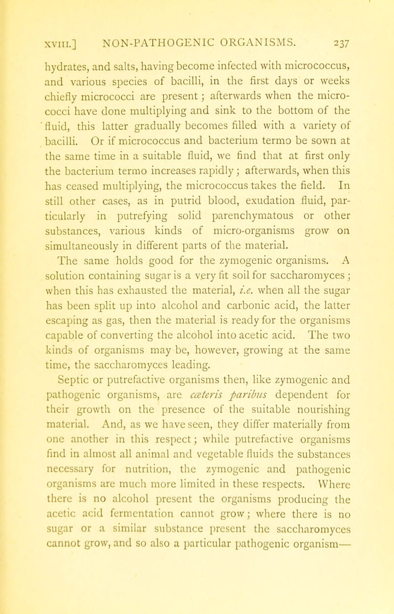 hydrates, and salts, having become infected with micrococcus, and various species of bacilli, in the first days or weeks chiefly micrococci are present; afterwards when the micro- cocci have done multiplying and sink to the bottom of the fluid, this latter gradually becomes filled with a variety of bacilli. Or if micrococcus and bacterium termo be sown at the same time in a suitable fluid, we find that at first only the bacterium termo increases rapidly; afterwards, when this has ceased multiplying, the micrococcus takes the field. In still other cases, as in putrid blood, exudation fluid, par- ticularly in putrefying solid parenchymatous or other substances, various kinds of micro-organisms grow on simultaneously in different parts of the material. The same holds good for the zymogenic organisms. A solution containing sugar is a very fit soil for saccharomyces ; when this has exhausted the material, i.e. when all the sugar has been split up into alcohol and carbonic acid, the latter escaping as gas, then the material is ready for the organisms capable of converting the alcohol into acetic acid. The two kinds of organisms may be, however, growing at the same time, the saccharomyces leading. Septic or putrefactive organisms then, like zymogenic and pathogenic organisms, are cceteris paribus dependent for their growth on the presence of the suitable nourishing material. And, as we have seen, they differ materially from one another in this respect; while putrefactive organisms find in almost all animal and vegetable fluids the substances necessary for nutrition, the zymogenic and pathogenic organisms are much more limited in these respects. Where there is no alcohol present the organisms producing the acetic acid fermentation cannot grow; where there is no sugar or a similar substance present the saccharomyces cannot grow, and so also a particular pathogenic organism—