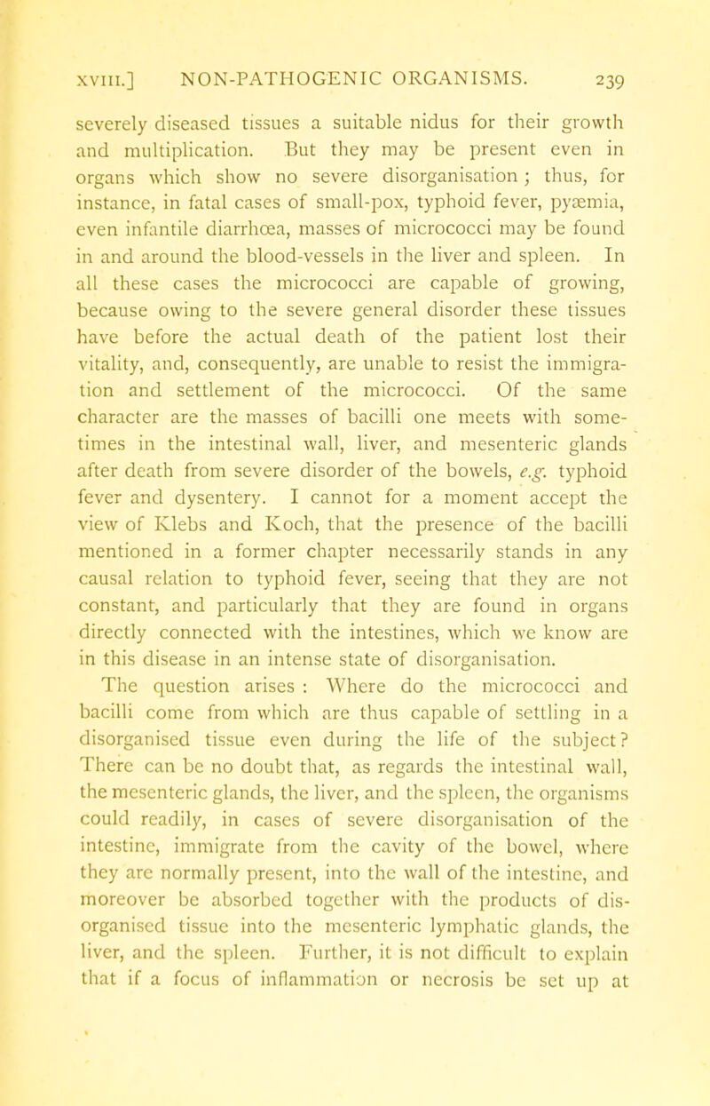 severely diseased tissues a suitable nidus for their growth and multiplication. But they may be present even in organs which show no severe disorganisation; thus, for instance, in fatal cases of small-pox, typhoid fever, pyaemia, even infantile diarrhoea, masses of micrococci may be found in and around the blood-vessels in the liver and spleen. In all these cases the micrococci are capable of growing, because owing to the severe general disorder these tissues have before the actual death of the patient lost their vitality, and, consequently, are unable to resist the immigra- tion and settlement of the micrococci. Of the same character are the masses of bacilli one meets with some- times in the intestinal wall, liver, and mesenteric glands after death from severe disorder of the bowels, e.g. typhoid fever and dysentery. I cannot for a moment accept the view of Klebs and Koch, that the presence of the bacilli mentioned in a former chapter necessarily stands in any causal relation to typhoid fever, seeing that they are not constant, and particularly that they are found in organs directly connected with the intestines, which we know are in this disease in an intense state of disorganisation. The question arises : Where do the micrococci and bacilli come from which are thus capable of settling in a disorganised tissue even during the life of the subject? There can be no doubt that, as regards the intestinal wall, the mesenteric glands, the liver, and the spleen, the organisms could readily, in cases of severe disorganisation of the intestine, immigrate from the cavity of the bowel, where they are normally present, into the wall of the intestine, and moreover be absorbed together with the products of dis- organised tissue into the mesenteric lymphatic glands, the liver, and the spleen. Further, it is not difficult to explain that if a focus of inflammation or necrosis be set up at