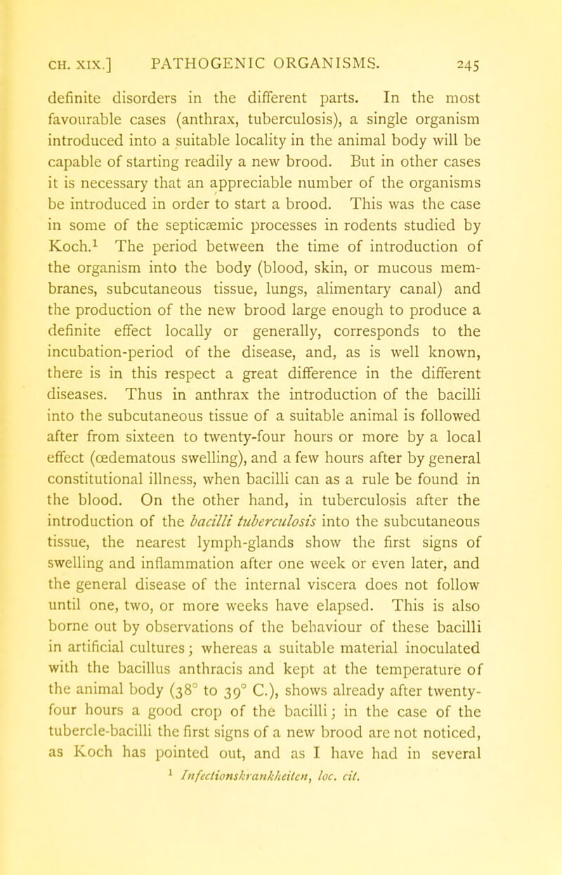 definite disorders in the different parts. In the most favourable cases (anthrax, tuberculosis), a single organism introduced into a suitable locality in the animal body will be capable of starting readily a new brood. But in other cases it is necessary that an appreciable number of the organisms be introduced in order to start a brood. This was the case in some of the septicsemic processes in rodents studied by Koch.1 The period between the time of introduction of the organism into the body (blood, skin, or mucous mem- branes, subcutaneous tissue, lungs, alimentary canal) and the production of the new brood large enough to produce a definite effect locally or generally, corresponds to the incubation-period of the disease, and, as is well known, there is in this respect a great difference in the different diseases. Thus in anthrax the introduction of the bacilli into the subcutaneous tissue of a suitable animal is followed after from sixteen to twenty-four hours or more by a local effect (cedematous swelling), and a few hours after by general constitutional illness, when bacilli can as a rule be found in the blood. On the other hand, in tuberculosis after the introduction of the bacilli tuberculosis into the subcutaneous tissue, the nearest lymph-glands show the first signs of swelling and inflammation after one week or even later, and the general disease of the internal viscera does not follow until one, two, or more weeks have elapsed. This is also borne out by observations of the behaviour of these bacilli in artificial cultures; whereas a suitable material inoculated with the bacillus anthracis and kept at the temperature of the animal body (38° to 390 C), shows already after twenty- four hours a good crop of the bacilli; in the case of the tubercle-bacilli the first signs of a new brood are not noticed, as Koch has pointed out, and as I have had in several 1 Infectionskrankheiten, loc. cit.