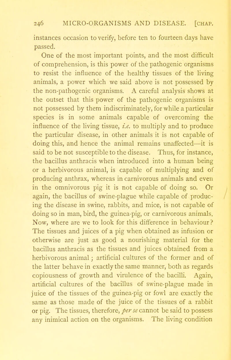 instances occasion to verify, before ten to fourteen days have passed. One of the most important points, and the most difficult of comprehension, is this power of the pathogenic organisms to resist the influence of the healthy tissues of the living animals, a power which we said above is not possessed by the non-pathogenic organisms. A careful analysis shows at the outset that this power of the pathogenic organisms is not possessed by them indiscriminately, for while a particular species is in some animals capable of overcoming the influence of the living tissue, i.e. to multiply and to produce the particular disease, in other animals it is not capable of doing this, and hence the animal remains unaffected—it is said to be not susceptible to the disease. Thus, for instance, the bacillus anthracis when introduced into a human being or a herbivorous animal, is capable of multiplying and of producing anthrax, whereas in carnivorous animals and even in the omnivorous pig it is not capable of doing so. Or again, the bacillus of swine-plague while capable of produc- ing the disease in swine, rabbits, and mice, is not capable of doing so in man, bird, the guinea-pig, or carnivorous animals. Now, where are we to look for this difference in behaviour? The tissues and juices of a pig when obtained as infusion or otherwise are just as good a nourishing material for the bacillus anthracis as the tissues and juices obtained from a herbivorous animal; artificial cultures of the former and of the latter behave in exactly the same manner, both as regards copiousness of growth and virulence of the bacilli. Again, artificial cultures of the bacillus of swine-plague made in juice of the tissues of the guinea-pig or fowl are exactly the same as those made of the juice of the tissues of a rabbit or pig. The tissues, therefore, perse cannot be said to possess any inimical action on the organisms. The living condition