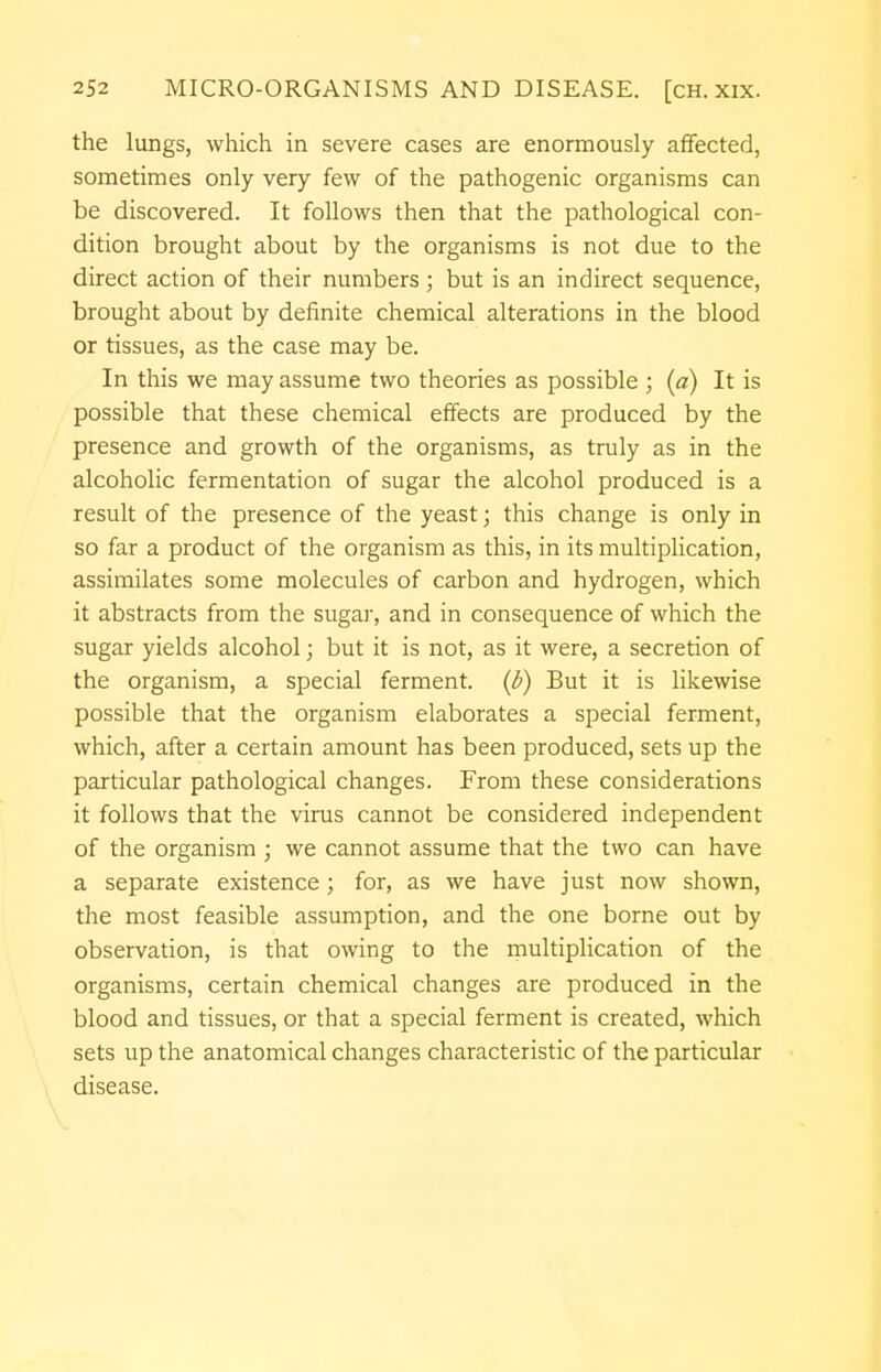 the lungs, which in severe cases are enormously affected, sometimes only very few of the pathogenic organisms can be discovered. It follows then that the pathological con- dition brought about by the organisms is not due to the direct action of their numbers ; but is an indirect sequence, brought about by definite chemical alterations in the blood or tissues, as the case may be. In this we may assume two theories as possible ; (a) It is possible that these chemical effects are produced by the presence and growth of the organisms, as truly as in the alcoholic fermentation of sugar the alcohol produced is a result of the presence of the yeast; this change is only in so far a product of the organism as this, in its multiplication, assimilates some molecules of carbon and hydrogen, which it abstracts from the sugar, and in consequence of which the sugar yields alcohol; but it is not, as it were, a secretion of the organism, a special ferment, (b) But it is likewise possible that the organism elaborates a special ferment, which, after a certain amount has been produced, sets up the particular pathological changes. From these considerations it follows that the virus cannot be considered independent of the organism ; we cannot assume that the two can have a separate existence; for, as we have just now shown, the most feasible assumption, and the one borne out by observation, is that owing to the multiplication of the organisms, certain chemical changes are produced in the blood and tissues, or that a special ferment is created, which sets up the anatomical changes characteristic of the particular disease.