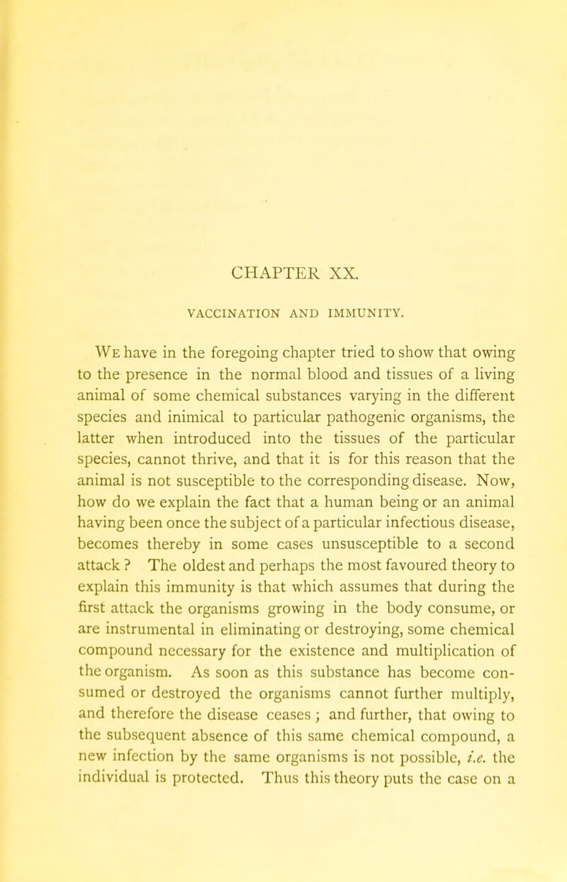 VACCINATION AND IMMUNITY. We have in the foregoing chapter tried to show that owing to the presence in the normal blood and tissues of a living animal of some chemical substances varying in the different species and inimical to particular pathogenic organisms, the latter when introduced into the tissues of the particular species, cannot thrive, and that it is for this reason that the animal is not susceptible to the corresponding disease. Now, how do we explain the fact that a human being or an animal having been once the subject of a particular infectious disease, becomes thereby in some cases unsusceptible to a second attack ? The oldest and perhaps the most favoured theory to explain this immunity is that which assumes that during the first attack the organisms growing in the body consume, or are instrumental in eliminating or destroying, some chemical compound necessary for the existence and multiplication of the organism. As soon as this substance has become con- sumed or destroyed the organisms cannot further multiply, and therefore the disease ceases ; and further, that owing to the subsequent absence of this same chemical compound, a new infection by the same organisms is not possible, i.e. the individual is protected. Thus this theory puts the case on a