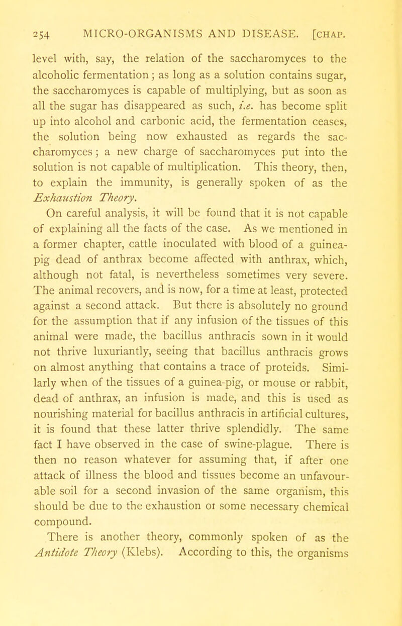 level with, say, the relation of the saccharomyces to the alcoholic fermentation; as long as a solution contains sugar, the saccharomyces is capable of multiplying, but as soon as all the sugar has disappeared as such, i.e. has become split up into alcohol and carbonic acid, the fermentation ceases, the solution being now exhausted as regards the sac- charomyces ; a new charge of saccharomyces put into the solution is not capable of multiplication. This theory, then, to explain the immunity, is generally spoken of as the Exhaustion Theory. On careful analysis, it will be found that it is not capable of explaining all the facts of the case. As we mentioned in a former chapter, cattle inoculated with blood of a guinea- pig dead of anthrax become affected with anthrax, which, although not fatal, is nevertheless sometimes very severe. The animal recovers, and is now, for a time at least, protected against a second attack. But there is absolutely no ground for the assumption that if any infusion of the tissues of this animal were made, the bacillus anthracis sown in it would not thrive luxuriantly, seeing that bacillus anthracis grows on almost anything that contains a trace of proteids. Simi- larly when of the tissues of a guinea-pig, or mouse or rabbit, dead of anthrax, an infusion is made, and this is used as nourishing material for bacillus anthracis in artificial cultures, it is found that these latter thrive splendidly. The same fact I have observed in the case of swine-plague. There is then no reason whatever for assuming that, if after one attack of illness the blood and tissues become an unfavour- able soil for a second invasion of the same organism, this should be due to the exhaustion ot some necessary chemical compound. There is another theory, commonly spoken of as the Antidote Theory (Klebs). According to this, the organisms