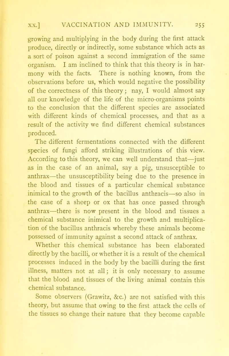 growing and multiplying in the body during the first attack produce, directly or indirectly, some substance which acts as a sort of poison against a second immigration of the same organism. I am inclined to think that this theory is in har- mony with the facts. There is nothing known, from the observations before us, which would negative the possibility of the correctness of this theory; nay, I would almost say all our knowledge of the life of the micro-organisms points to the conclusion that the different species are associated with different kinds of chemical processes, and that as a result of the activity we find different chemical substances produced. The different fermentations connected with the different species of fungi afford striking illustrations of this view. According to this theory, we can well understand that—just as in the case of an animal, say a pig, unsusceptible to anthrax—the unsusceptibility being due to the presence in the blood and tissues of a particular chemical substance inimical to the growth of the bacillus anthracis—so also in the case of a sheep or ox that has once passed through anthrax—there is now present in the blood and tissues a chemical substance inimical to the growth and multiplica- tion of the bacillus anthracis whereby these animals become possessed of immunity against a second attack of anthrax. Whether this chemical substance has been elaborated directly by the bacilli, or whether it is a result of the chemical processes induced in the body by the bacilli during the first illness, matters not at all; it is only necessary to assume that the blood and tissues of the living animal contain this chemical substance. Some observers (Grawitz, &c.) are not satisfied with this theory, but assume that owing to the first attack the cells of the tissues so change their nature that they become capable