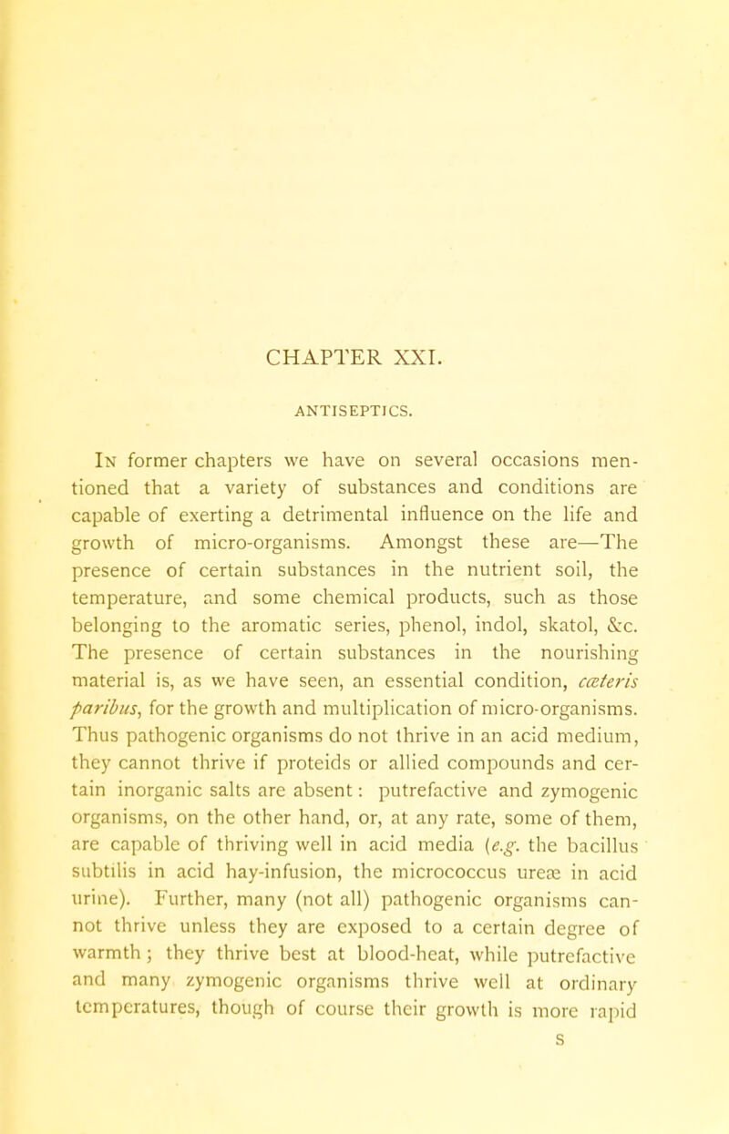 ANTISEPTICS. In former chapters we have on several occasions men- tioned that a variety of substances and conditions are capable of exerting a detrimental influence on the life and growth of micro-organisms. Amongst these are—The presence of certain substances in the nutrient soil, the temperature, and some chemical products, such as those belonging to the aromatic series, phenol, indol, skatol, Szc. The presence of certain substances in the nourishing material is, as we have seen, an essential condition, cceteris paribus, for the growth and multiplication of micro-organisms. Thus pathogenic organisms do not thrive in an acid medium, they cannot thrive if proteids or allied compounds and cer- tain inorganic salts are absent: putrefactive and zymogenic organisms, on the other hand, or, at any rate, some of them, are capable of thriving well in acid media [e.g. the bacillus subtilis in acid hay-infusion, the micrococcus urea? in acid urine). Further, many (not all) pathogenic organisms can- not thrive unless they are exposed to a certain degree of warmth ; they thrive best at blood-heat, while putrefactive and many zymogenic organisms thrive well at ordinary temperatures, though of course their growth is more rapid s