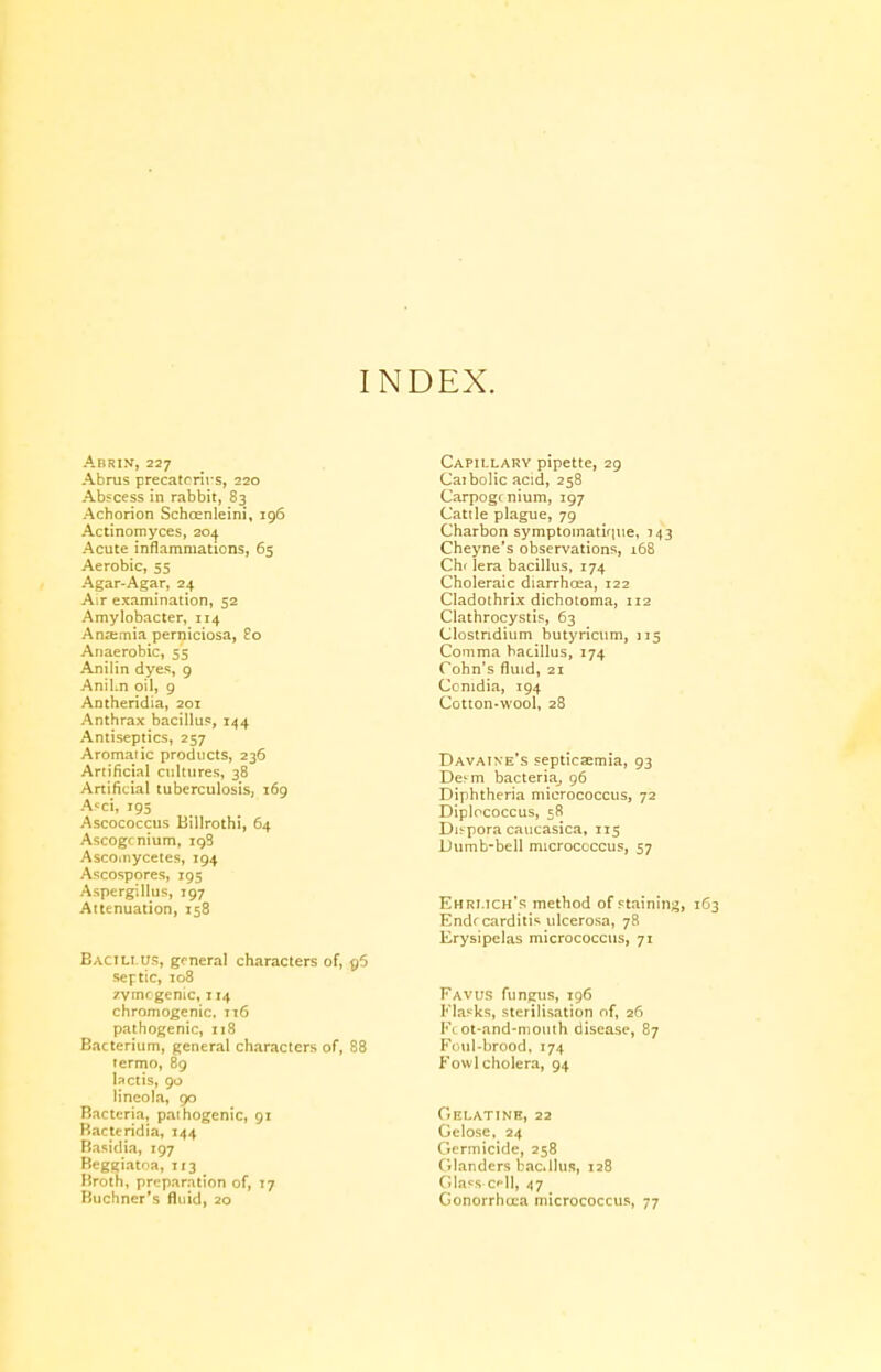 INDEX. ABRIK,227 Abrus precatrrirs, 220 Abscess in rabbit, 83 Achorion Schrcnleini Actinomyces, 204 Acute inflammations. 196 65 Aerobic, 55 Agar-Agar, 24 Air examination, 52 Amylobacter, 114 Ana;mia perniciosa, £0 Anaerobic, 55 Anilin dyes, 9 Anilin oil, 9 Antheridia, 201 Anthrax bacillus, 144 Antiseptics, 257 Aromaiic products, 236 Artificial cultures, 38 Artificial tuberculosis, 169 Acci, 195 Ascococcus Billroth!, 64 Ascogrnium, 198 Ascomycetes, 194 Ascospores, 195 Aspergillus, 197 Attenuation, 158 Bacillus, general characters of, p5 septic, 108 rvmc genie, 114 chromogenic, 116 pathogenic, 118 Bacterium, general characters of, 88 termo, 89 lactis, 90 lineola, 90 Bacteria, pathogenic, 91 Bacteridia, 144 Basiclia, 197 Beggiatna, 113 Broth, preparation of, 17 Buchner's fluid, 20 Capillary pipette, 29 Caibolic acid, 258 Carpog< nium, 197 Catile plague, 79 Charbon symptoinatique, 143 Cheyne's observations, 168 Che lera bacillus, 174 Choleraic diarrhoea, 122 Cladothrix dichotoma, 112 Clathrocystis, 63 Clostridium butyricum, 115 Comma bacillus, 174 Cohn's fluid, 21 Ccnidia, 194 Cotton-wool, 28 Davaine's septicaemia, 93 DenTi bacteria, 96 Diphtheria micrococcus, 72 Diplccoccus, 58 Difpora caucasica, 115 Dumb-bell micrococcus, 57 Ehri.ich's method of staining, Endr carditis ulcerosa, 78 Erysipelas micrococcus, 71 Favus fungus, 196 Flasks, sterilisation of, 26 Ft ot-and-niouth disease, 87 Foul-brood, 174 Fowl cholera, 94 Gelatine, 22 Gelose, 24 Germicide, 258 Glanders bac.llus, 128 GlasS'Cel], 47 Gonorrhoea micrococcus, 77