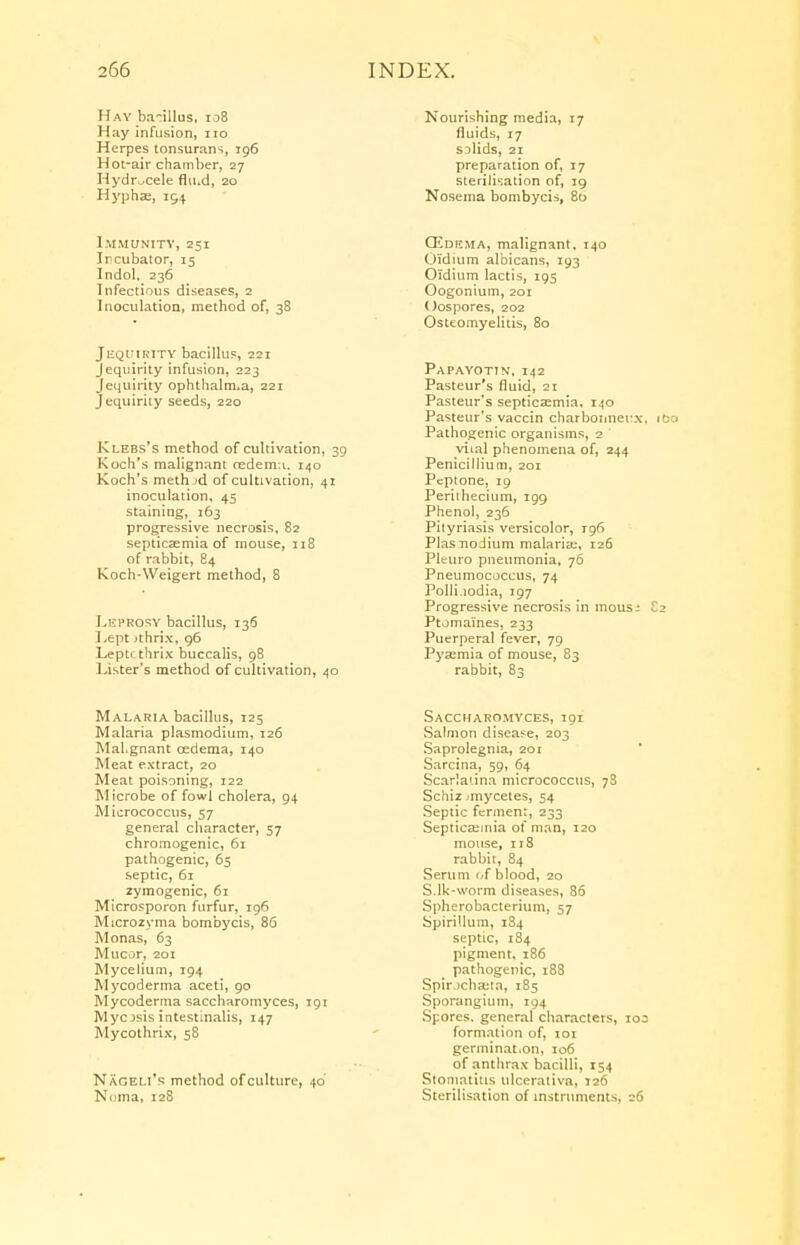 Hay ba-illus, 108 Hay infusion, no Herpes tonsurans, 196 Hot-air chamber, 27 Hydrocele fluid, 20 Hyphae, 194 Immunity, 251 Incubator, 15 Indol, 236 Infectious diseases, 2 Inoculation, method of, 38 JEQUIRITY bacillus, 221 Jequirity infusion, 223 Jequirity ophthalm.a, 221 Jequirity seeds, 220 Klebs's method of cultivation, 39 Koch's malignant redema, 140 Koch's meth >d of cultivation, 41 inoculation, 45 staining, 163 progressive necrosis, 82 septicaemia of mouse, 118 of rabbit, 84 Koch-Weigert method, 8 Leprosy bacillus, 136 Lept >thrix, 96 Leptr thrix buccalis, 98 Lister's method of cultivation, 40 Malaria bacillus, 125 Malaria Plasmodium, 126 Mal.gnant oedema, 140 Meat extract, 20 Meat poisoning, 122 Microbe of fowl cholera, 94 Micrococcus, 57 general character, 57 chromogenic, 61 pathogenic, 65 septic, 61 zymogenic, 61 Microsporon furfur, 196 Microzyma bombycis, 86 Monas, 63 Mucor, 201 Mycelium, 194 Mycoderma aceti, 90 Mycoderma saccharomyces, 191 Mycosis intestmalis, 147 Mycothrix, 5S Naceli's method of culture, 40 Noma, 128 Nourishing media, 17 fluids, 17 sulids, 21 preparation of, 17 sterilisation of, 19 Nosema bombycis, 80 Oedema, malignant, 140 Oi'dium albicans, 193 Oldium lactis, 195 Oogonium, 201 Oospores, 202 Osteomyelitis, 80 Papayotin, 142 Pasteur's fluid, 21 Pasteur's septicaemia, 140 Pasteur's vaccin charbonnecx, 160 Pathogenic organisms, 2 viial phenomena of, 244 Penicillium, 201 Peptone, 19 Periihecium, 199 Phenol, 236 Pityriasis versicolor, 196 Plas nodium malarias, 126 Pltftiro pneumonia, 76 Pneumococcus, 74 Polli.iodia, 197 Progressive necrosis in inous; £2 Ptomaines, 233 Puerperal fever, 79 Pyaemia of mouse, 83 rabbit, 83 Saccharomyces, 191 Salmon disease, 203 Saprolegnia, 201 Sarcina, 59, 64 Scarlatina micrococcus, 78 Schiz <myceles, 54 Septic ferment, 233 Septicaemia of man, 120 mouse, 118 rabbit, 84 Serum of blood, 20 S.lk-worm diseases, 86 Spherobacterium, 57 Spirillum, 184 septic, 184 pigment, 186 pathogenic, 188 Spir.)cha;ta, 185 Sporangium, 194 Spores, general characters, 103 formation of, 101 germinat.on, 106 of anthrax bacilli, 154 Stomatitis ulcerativa, 126 Sterilisation of instruments, 26