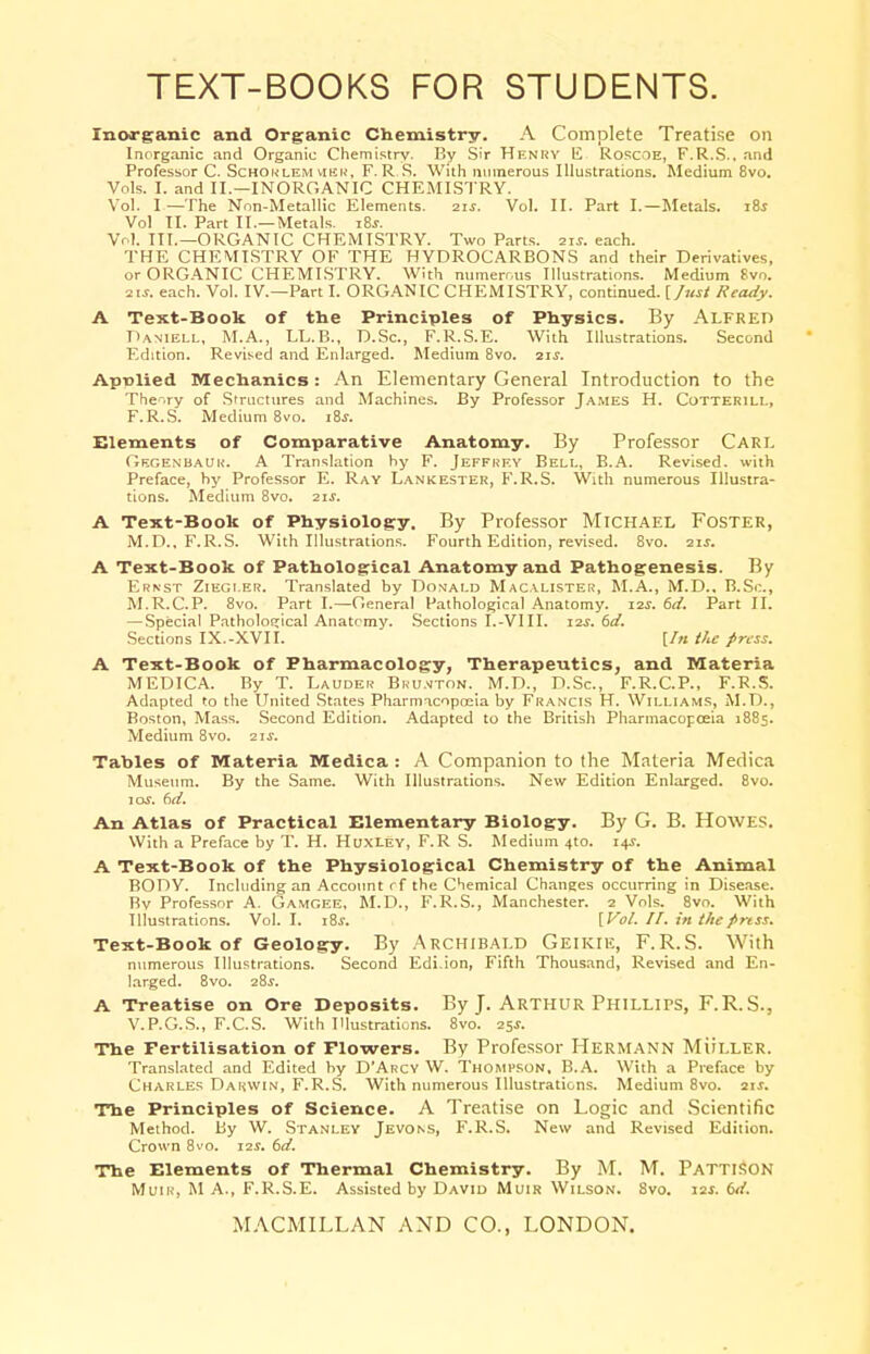 TEXT-BOOKS FOR STUDENTS. Inorganic and Organic Chemistry. A Complete Treatise on Inorganic and Organic Chemistry. By Sir Henry l£ Roscoe, F.R.S., and Professor C. Schorlem her, F.R.S. With numerous Illustrations. Medium 8vo. Vols. I. and II.—INORGANIC CHEMISTRY. Vol. I —The Non-Metallic Elements. 21J. Vol. II. Part I.—Metals. i8i Vol II. Part II.—Metals. iSs. Vol. III.—ORGANIC CHEMISTRY. Two Parts, 21J. each. THE CHEMISTRY OF THE HYDROCARBONS and their Derivatives, or ORGANIC CHEMISTRY. With numerous Illustrations. Medium 8vo. 2i*. each. Vol. IV.—Part I. ORGANIC CHEMISTRY, continued, [fust Ready. A Text-Book of the Principles of Physics. By Alfred Daniell, M.A., TX.B., D.Sc, F.R.S.E. With Illustrations. Second Edition. Revised and Enlarged. Medium 8vo. 21s. Apulied Mechanics: An Elementary General Introduction to the Theory of Structures and Machines. By Professor James H. Cotterill, F.R.S. Medium 8vo. 18*. Elements of Comparative Anatomy. By Professor Carl Gegenbaur. A Translation by F. JEFFREY Bell, B.A. Revised, with Preface, by Professor E. Ray Lankester, F.R.S. With numerous Illustra- tions. Medium 8vo. 21J. A Text-Book of Physiology. By Professor Michael Foster, M.D., F.R.S. With Illustrations. Fourth Edition, revised. 8vo. 21J. A Text-Book of Pathological Anatomy and Pathogenesis. By Ernst Ziegi.er. Translated by Donald Macalister, M.A., M.D., B.Sc, M.R.C.P. 8vo. Part I.—General Pathological Anatomy. I2J-. 6d. Part II. — Special Pathological Anatomy. Sections I.-VIII. 12$. 6d. Sections IX.-XVII. [In the press. A Text-Book of Pharmacology, Therapeutics, and Materia MEDICA. By T. Lauder Brunton. M.D., D.Sc, F.R.C.P., F.R.S. Adapted to the United States Pharmacopoeia by Francis H. Williams, M.D., Boston, Mass. Second Edition. Adapted to the British Pharmacopoeia 1885. Medium 8vo. 2\s. Tables of Materia Medica : A Companion to the Materia Medica Museum. By the Same. With Illustrations. New Edition Enlarged. 8vo. \os. 6d. An Atlas of Practical Elementary Biology. By G. B. Howes. With a Preface by T. H. Huxley, F.R S. Medium 4to. 14s. A Text-Book of the Physiological Chemistry of the Animal BODY. Including an Account rf the Chemical Changes occurring in Disease. Bv Professor A. Gamgee, M.D., F.R.S., Manchester. 2 Vols. 8vo. With Illustrations. Vol. I. i8j. [Vol. II. in the press. Text-Book of Geology. By Archibald Geikie, F.R.S. With numerous Illustrations. Second Edi.ion, Fifth Thousand, Revised and En- larged. 8vo. 28s. A Treatise on Ore Deposits. By J. Arthur Phillips, F.R.S., V.P.G.S., F.C.S. With Illustrations. 8vo. 25*. The Fertilisation of Flowers. By Professor Hermann Muller. Translated and Edited by D'Arcy W. Thompson, B.A. With a Preface by Charles Darwin, F.R.S. With numerous Illustrations. Medium 8vo. 21J. The Principles of Science. A Treatise on Logic and Scientific Method. By W. Stanley Jevons, F.R.S. New and Revised Edition. Crown 8vo. 12s. 6d. The Elements of Thermal Chemistry. By M. M. Pattison Muir, MA., F.R.S.E. Assisted by David Muir Wilson. 8vo. 12s. (»/.