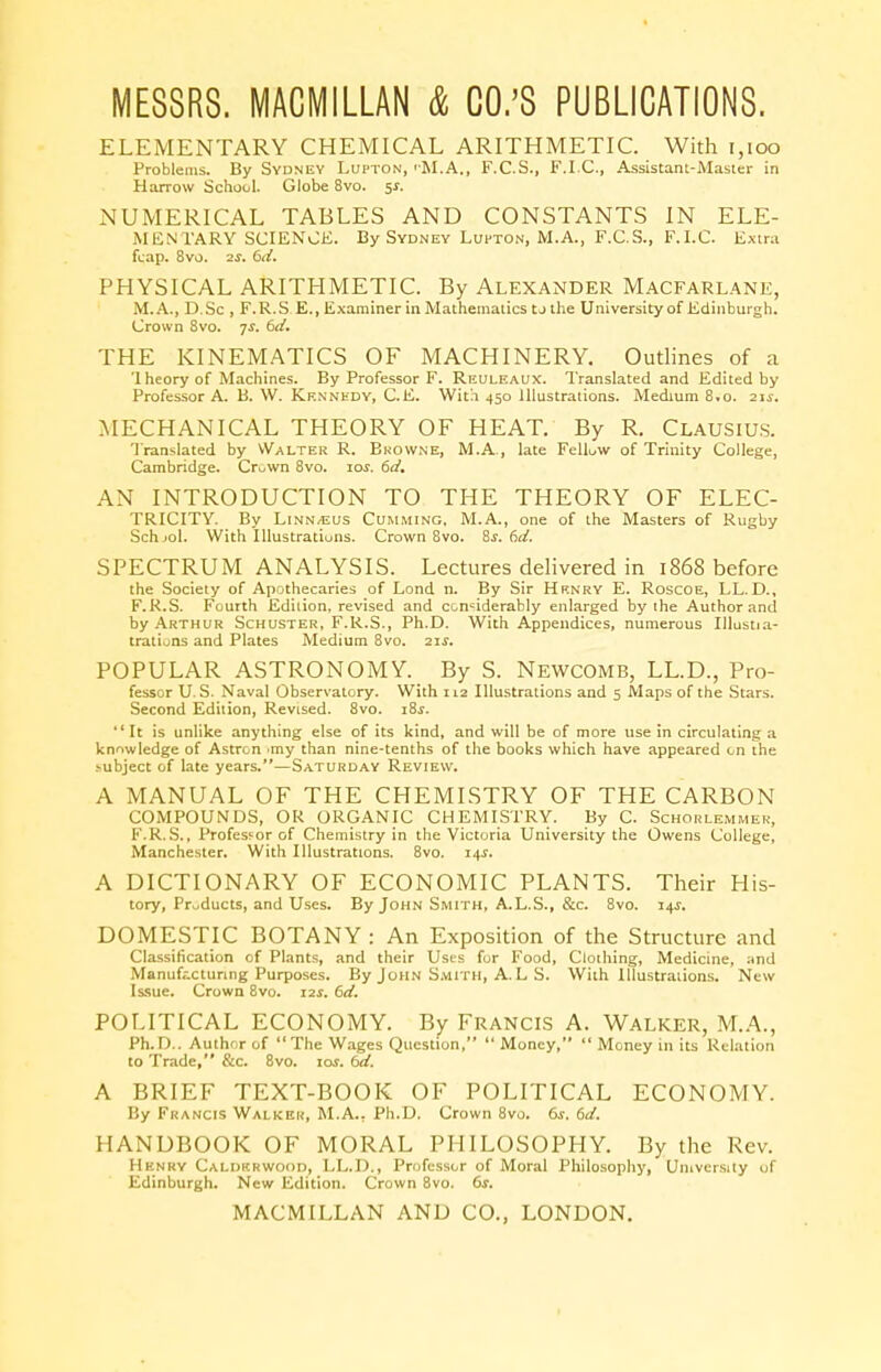 ELEMENTARY CHEMICAL ARITHMETIC. With 1,100 Problems. By Sydney Lupton, 'M.A., F.C.S., F.I.C., Assistant-Master in Harrow School. Globe 8vo. 5*. NUMERICAL TABLES AND CONSTANTS IN ELE- MENTARY SCIENCE. By Sydney Lupton, M.A., F.C.S., F.I.C. Extra fcap. 8vo. 2f. 6d. PHYSICAL ARITHMETIC. By Alexander Macfarlane, M.A., D.Sc , F.R.S E., Examiner in Mathematics to the University of Edinburgh. Crown 8vo. js. 6d. THE KINEMATICS OF MACHINERY. Outlines of a '1 heory of Machines. By Professor F. Reuleaux. Translated and Edited by Professor A. B. W. Kennedy, C.E. With 450 Illustrations. Medium 8.0. 21s. MECHANICAL THEORY OF HEAT. By R. Clausius. Translated by Walter R. Browne, M.A., late Fellow of Trinity College, Cambridge. Cruwn 8vo. toi. 6d. AN INTRODUCTION TO THE THEORY OF ELEC- TRICITY. By Linn/Eus Cumming. M.A., one of the Masters of Rugby Schjol. With Illustrations. Crown 8vo. 8s. 6d. SPECTRUM ANALYSIS. Lectures delivered in 1868 before the Society of Apothecaries of Lond n. By Sir Henry E. Roscoe, LL.D., F.R.S. Fourth Edition, revised and considerably enlarged by ihe Author and by Arthur Schuster, F.R.S., Ph.D. With Appendices, numerous Illustia- trations and Plates Medium 8vo. 21s. POPULAR ASTRONOMY. By S. Newcomb, LL.D., Pro- fessor U.S. Naval Observatory. With 112 Illustrations and 5 Maps of the Stars. Second Edition, Revised. 8vo. iSs. It is unlike anything else of its kind, and will be of more use in circulating a knowledge of Astron >my than nine-tenths of the books which have appeared on the subject of late years.—Saturday Review. A MANUAL OF THE CHEMISTRY OF THE CARBON COMPOUNDS, OR ORGANIC CHEMISTRY. By C. Schorlemmer, F.R.S., Professor of Chemistry in the Victoria University the Owens College, Manchester. With Illustrations. 8vo. 14s. A DICTIONARY OF ECONOMIC PLANTS. Their His- tory, Products, and Uses. By John Smith, A.L.S., &c. 8vo. 14J. DOMESTIC BOTANY : An Exposition of the Structure and Classification of Plants, and their Uses for Food, Clothing, Medicine, and Manufacturing Purposes. By John Smith, A. L S. With Illustrations. New Issue. Crown 8vo. 12s. 6d. POLITICAL ECONOMY. By Francis A. Walker, M.A., Ph.D.. Author of The Wages Question,  Money,  Money in its Relation to Trade, &c. 8vo. io\f. 6d. A BRIEF TEXT-BOOK OF POLITICAL ECONOMY. Iiy Francis Walker, M.A., Ph.D. Crown 8vo. 6s. 6d. HANDBOOK OF MORAL PHILOSOPHY. By the Rev. Henry Caldkrwood, LL.D., Professor of Moral Philosophy, University of Edinburgh. New Edition. Crown 8vo. 6s.