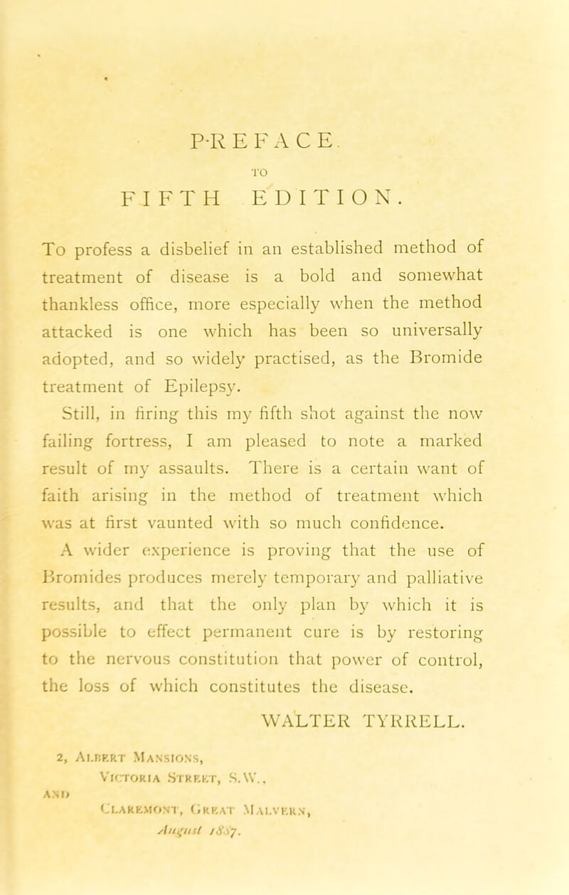 P-R E F ACE. ■ro FIFTH EDITION. To profess a disbelief in an established method of treatment of disease is a bold and somewhat thankless office, more especially when the method attacked is one which has been so universally adopted, and so widely practised, as the Bromide treatment of Epilepsy. Still, in firing this my fifth shot against the now failing fortress, I am pleased to note a marked result of my assaults. There is a certain want of faith arising in the method of treatment which was at first vaunted with so much confidence. A wider experience is proving that the use of Bromides produces merely temporary and palliative results, and that the only plan by which it is possible to effect permanent cure is by restoring to the nervous constitution that power of control, the loss of which constitutes the disease. WALTER TYRRELL. 2, Ai.riRRT Mansions, Vk:tokia Strf-kt, S. W. . ANI> ClAREMONT, (iRKAT MaI.VERN, Angtisl jSSy.