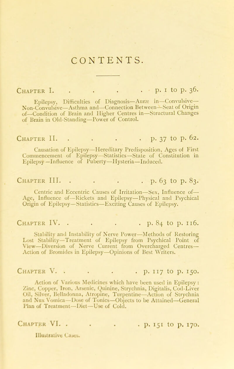 CONTENTS. Chapter I. . . . . p. i to p. 36. Epilepsy, Difficulties of Diagnosis—Auraa in—CunviUsive— Non-Convulsive—Asthma and—Connection Between—Seat of Origin of—Condition of Brain and Higher Centres in—Structural Changes of Brain in Old-Standing—Power of Control. Chapter II. . . . • P- 37 to p. 62. Causation of Epilepsy—Hereditary Predisposition, Ages of First Commencement of Epilepsy—Statistics—Slate of Constitution in Epilepsy—Influence of Puberty—Hysteria—Induced. Chapter III. . . . . p. 63 to p. 83. Centric and Eccentric Causes of Irritation—Sex, Influence of—• Age, Influence of—Rickets and Epilepsy—Physical and Psychical Origin of Epilepsy—Statistics—Exciting Causes of Epilepsy. Chapter . . . . p. 84 to p. 116. Stability and Instability of Nerve Power—Methods of Restoring L<jst .Stability—Treatment of Epilepsy from Psychical Point of View—Diversion of Nerve Current from Overcharged Centres— Action of Bromides in Epilepsy—Opinions of Best Writers. Chapter V. . . . . p. 117 to p. 150. Action of Various Medicines which have been usei! in Epilepsy : Zinc, Copi>er, Iron, .\rsenic, f^uininc. Strychnia, Digitalis, Cod-Liver Oil, .Silver, ]!ella<lonna, .\tro]jine. Turpentine—Action of Strychnia and Nux Vomica—Dose of Tonics—Objects to be Attained—General Plan of Treatment—Diet—Use of Cold. Chapter VI. . . . . p. 151 to p. 170. IUui>tralive Ca^cb.