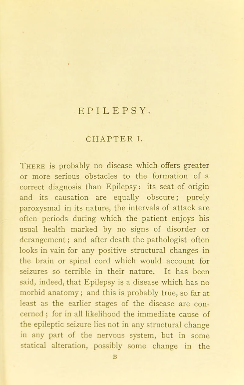 EPILEPSY. CHAPTER I. There is probably no disease which offers greater or more serious obstacles to the formation of a correct diagnosis than Epilepsy: its seat of origin and its causation are equally obscure; purely paroxysmal in its nature, the intervals of attack are often periods during which the patient enjoys his usual health marked by no signs of disorder or derangement; and after death the pathologist often looks in vain for any positive structural changes in the brain or spinal cord which would account for seizures so terrible in their nature. It has been said, indeed, that Epilepsy is a disease which has no morbid anatomy; and this is probably true, so far at least as the earlier stages of the disease are con- cerned ; for in all likelihood the immediate cause of the epileptic seizure lies not in any structural change in any part of the nervous system, but in some statical alteration, possibly some change in the B