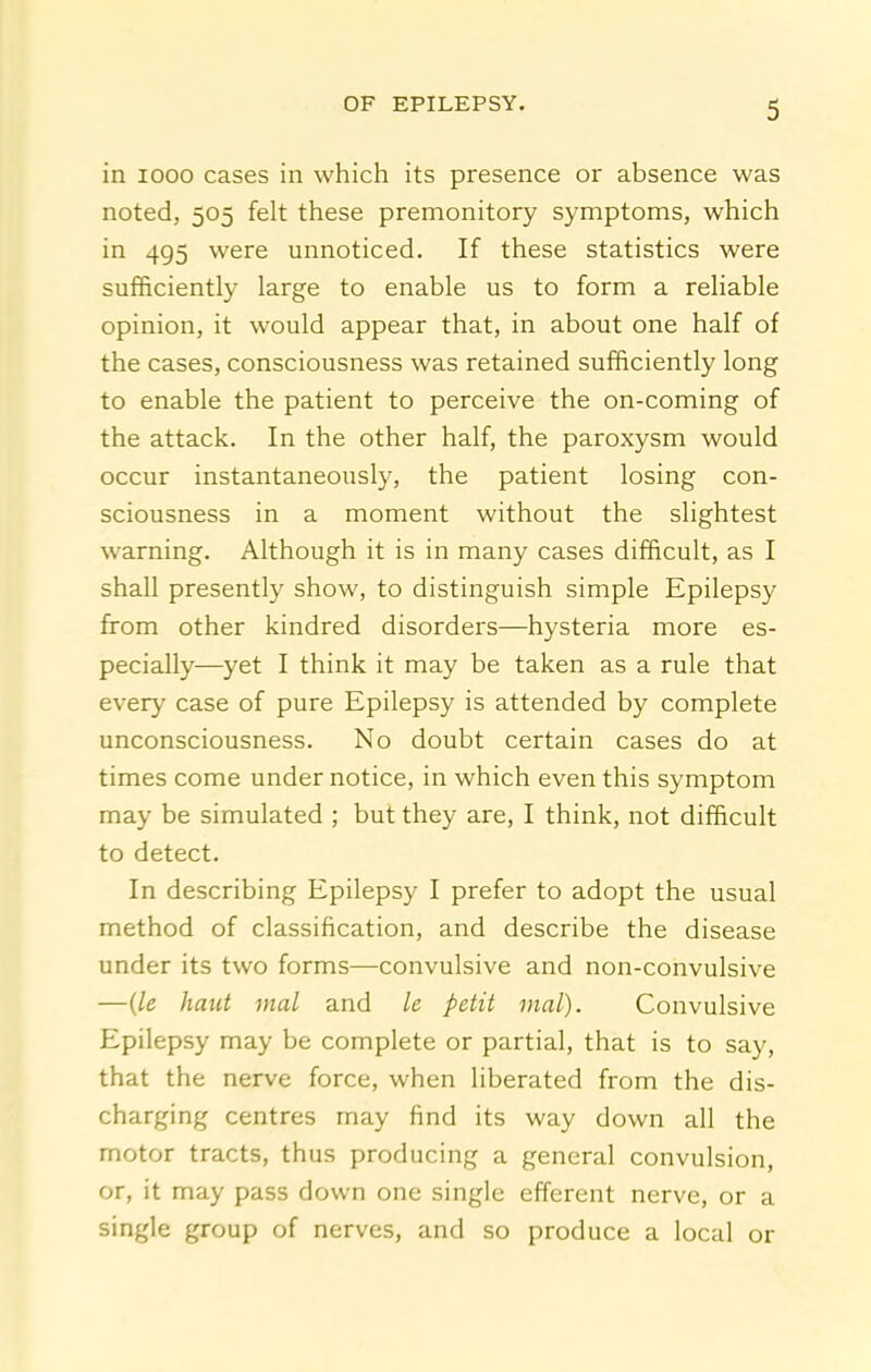 in 1000 cases in which its presence or absence was noted, 505 felt these premonitory symptoms, which in 495 were unnoticed. If these statistics were sufficiently large to enable us to form a reliable opinion, it would appear that, in about one half of the cases, consciousness was retained sufficiently long to enable the patient to perceive the on-coming of the attack. In the other half, the paroxysm would occur instantaneously, the patient losing con- sciousness in a moment without the slightest warning. Although it is in many cases difficult, as I shall presently show, to distinguish simple Epilepsy from other kindred disorders—hysteria more es- pecially—yet I think it may be taken as a rule that every case of pure Epilepsy is attended by complete unconsciousness. No doubt certain cases do at times come under notice, in which even this symptom may be simulated ; but they are, I think, not difficult to detect. In describing Epilepsy I prefer to adopt the usual method of classification, and describe the disease under its two forms—convulsive and non-convulsive —{le hatU mal and le petit inal). Convulsive Epilepsy may be complete or partial, that is to say, that the nerve force, when liberated from the dis- charging centres may find its way down all the motor tracts, thus producing a general convulsion, or, it may pass down one single efferent nerve, or a single group of nerves, and so produce a local or