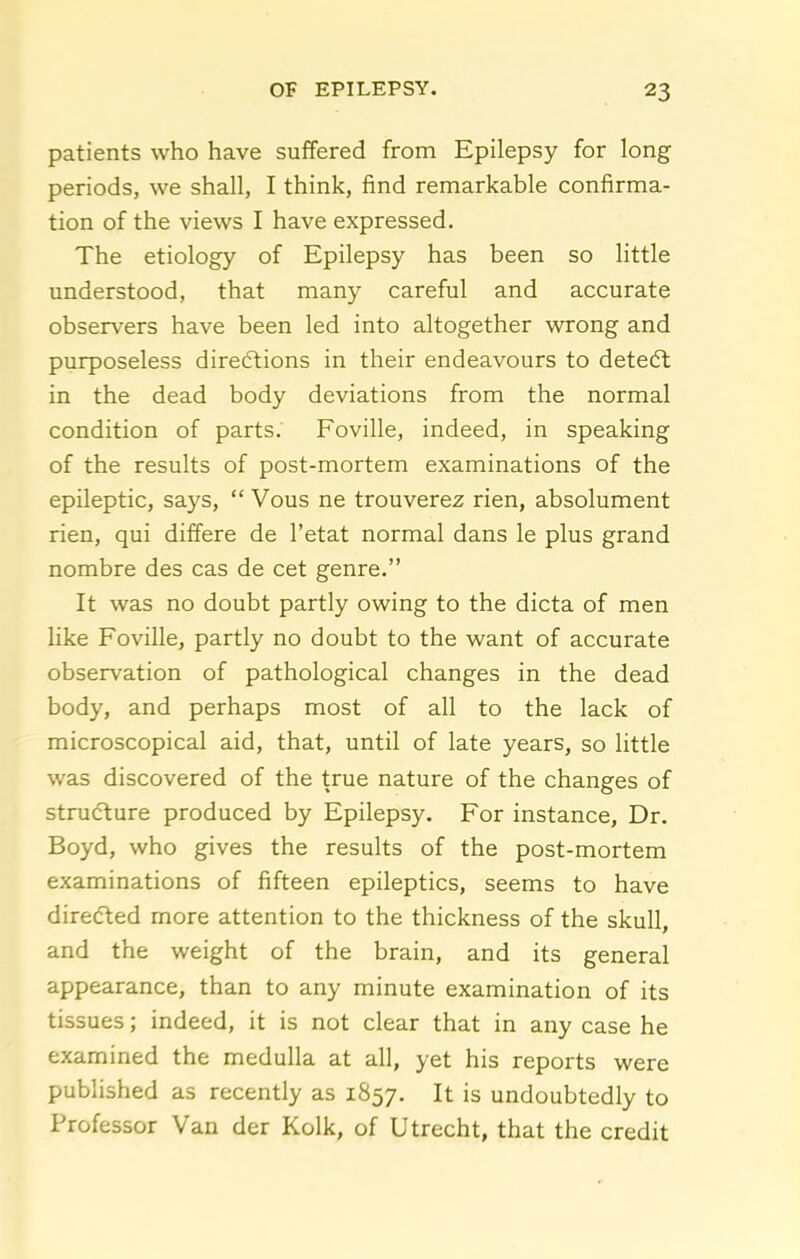 patients who have suffered from Epilepsy for long periods, we shall, I think, find remarkable confirma- tion of the views I have expressed. The etiology of Epilepsy has been so little understood, that many careful and accurate observers have been led into altogether wrong and purposeless direftions in their endeavours to detedt in the dead body deviations from the normal condition of parts. Foville, indeed, in speaking of the results of post-mortem examinations of the epileptic, says,  Vous ne trouverez rien, absolument rien, qui differe de I'etat normal dans le plus grand nombre des cas de cet genre. It was no doubt partly owing to the dicta of men like Foville, partly no doubt to the want of accurate observation of pathological changes in the dead body, and perhaps most of all to the lack of microscopical aid, that, until of late years, so little was discovered of the true nature of the changes of structure produced by Epilepsy. For instance. Dr. Boyd, who gives the results of the post-mortem examinations of fifteen epileptics, seems to have directed more attention to the thickness of the skull, and the weight of the brain, and its general appearance, than to any minute examination of its tissues; indeed, it is not clear that in any case he examined the medulla at all, yet his reports were published as recently as 1857. It is undoubtedly to Professor Van der Kolk, of Utrecht, that the credit