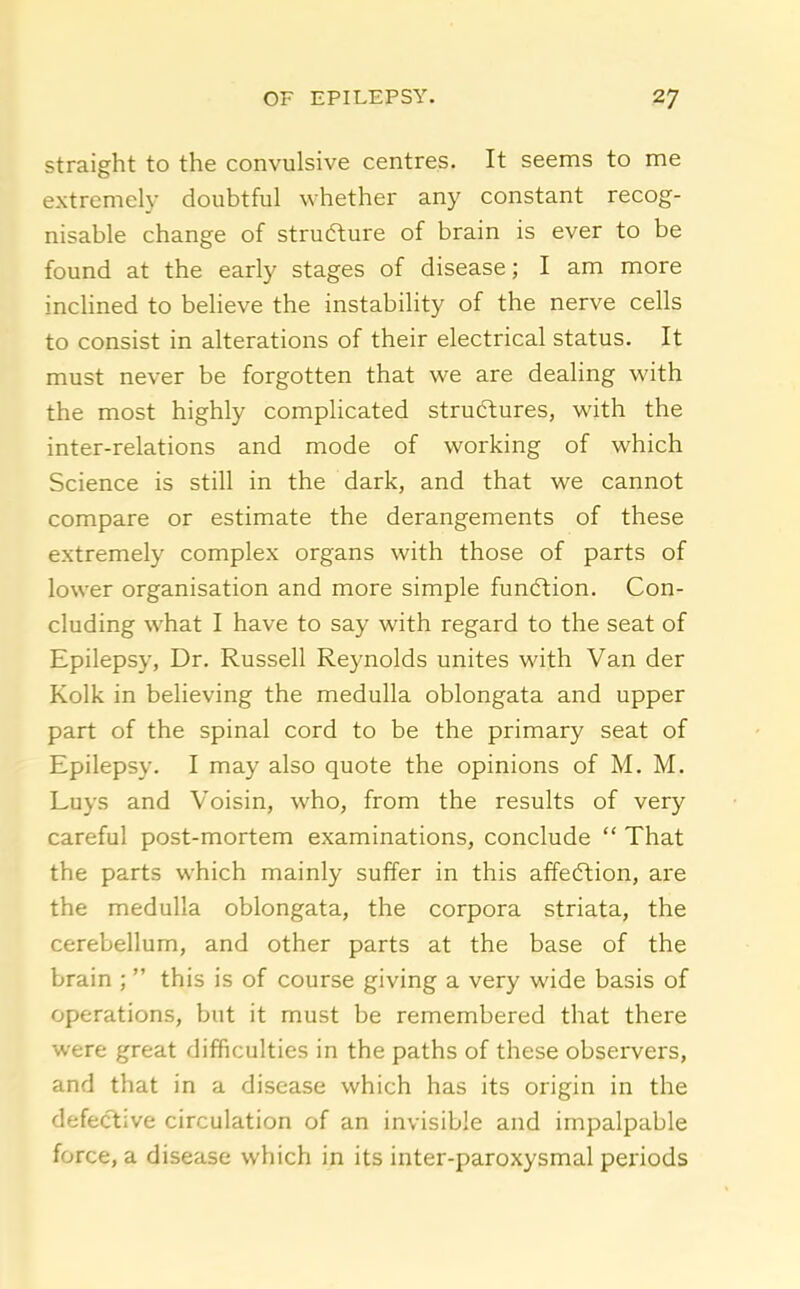 straight to the convulsive centres. It seems to me extremely doubtful whether any constant recog- nisable change of structure of brain is ever to be found at the early stages of disease; I am more inchned to beheve the instability of the nerve cells to consist in alterations of their electrical status. It must never be forgotten that we are dealing with the most highly complicated struftures, with the inter-relations and mode of working of which Science is still in the dark, and that we cannot compare or estimate the derangements of these extremely complex organs with those of parts of lower organisation and more simple fundlion. Con- cluding what I have to say with regard to the seat of Epilepsy, Dr. Russell Reynolds unites with Van der Kolk in believing the medulla oblongata and upper part of the spinal cord to be the primary seat of Epilepsy. I may also quote the opinions of M. M. Luys and Voisin, who, from the results of very careful post-mortem examinations, conclude  That the parts which mainly suffer in this affeftion, are the medulla oblongata, the corpora striata, the cerebellum, and other parts at the base of the brain ; this is of course giving a very wide basis of operations, but it must be remembered that there were great difficulties in the paths of these observers, and that in a disease which has its origin in the defective circulation of an invisible and impalpable force, a disease which in its inter-paroxysmal periods