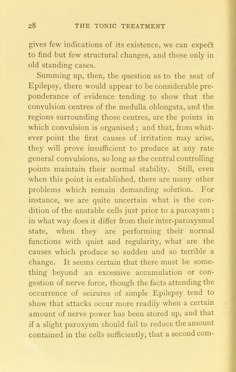 gives few indications of its existence, we can expedt to find but few structural changes, and those only in old standing cases. Summing up, then, the question as to the seat of Epilepsy, there would appear to be considerable pre- ponderance of evidence tending to show that the convulsion centres of the medulla oblongata, and the regions surrounding those centres, are the points in which convulsion is organised ; and that, from what- ever point the first causes of irritation may arise, they will prove insufficient to produce at any rate general convulsions, so long as the central controlling points maintain their normal stability. Still, even when this point is established, there are many other problems which remain demanding solution. For instance, we are quite uncertain what is the con- dition of the unstable cells just prior to a paroxysm ; in what way does it differ from their inter-paroxysmal state, when they are performing their normal functions with quiet and regularity, what are the causes which produce so sudden and so terrible a change. It seems certain that there must be some- thing beyond an excessive accumulation or con- gestion of nerve force, though the facts attending the occurrence of seizures of simple Epilepsy tend to show that attacks occur more readily when a certain amount of nerve power has been stored up, and that if a slight paroxysm should fail to reduce the amount contained in the cells sufficiently, that a second com-