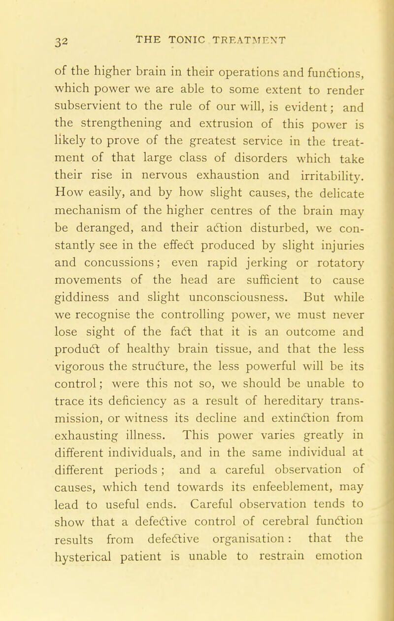 of the higher brain in their operations and funcftions, which power we are able to some extent to render subservient to the rule of our will, is evident; and the strengthening and extrusion of this power is likely to prove of the greatest service in the treat- ment of that large class of disorders which take their rise in nervous exhaustion and irritability. How easily, and by how slight causes, the delicate mechanism of the higher centres of the brain may be deranged, and their adtion disturbed, we con- stantly see in the effeft produced by slight injuries and concussions; even rapid jerking or rotatory movements of the head are sufficient to cause giddiness and slight unconsciousness. But while we recognise the controlling power, we must never lose sight of the faft that it is an outcome and produdt of healthy brain tissue, and that the less vigorous the structure, the less powerful will be its control; were this not so, we should be unable to trace its deficiency as a result of hereditary trans- mission, or witness its decline and extinction from exhausting illness. This power varies greatly in different individuals, and in the same individual at different periods; and a careful observation of causes, which tend towards its enfeeblement, may lead to useful ends. Careful observation tends to show that a defeftive control of cerebral fundtion results from defecftive organisation: that the hysterical patient is unable to restrain emotion