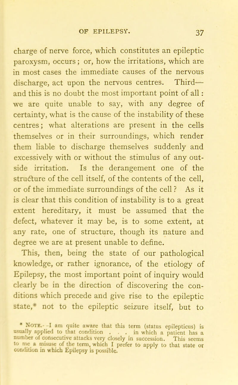 charge of nerve force, which constitutes an epileptic paroxysm, occurs; or, how the irritations, which are in most cases the immediate causes of the nervous discharge, act upon the nervous centres. Third— and this is no doubt the most important point of all: we are quite unable to say, with any degree of certainty, what is the cause of the instabihty of these centres; what alterations are present in the cells themselves or in their surroundings, which render them liable to discharge themselves suddenly and excessively with or without the stimulus of any out- side irritation. Is the derangement one of the stracfture of the cell itself, of the contents of the cell, or of the immediate surroundings of the cell ? As it is clear that this condition of instability is to a great extent hereditary, it must be assumed that the defect, whatever it may be, is to some extent, at any rate, one of structure, though its nature and degree we are at present unable to define. This, then, being the state of our pathological knowledge, or rather ignorance, of the etiology of Epilepsy, the most important point of inquiry would clearly be in the direction of discovering the con- ditions which precede and give rise to the epileptic state,* not to the epileptic seizure itself, but to * Note.- -I am quite aware that this term (status epilepticus) is usually applied to that condition ... in which a patient has a number of consecutive attacks very closely in succession. This seems to me a misuse of the term, which I prefer to apply to that state or condition in which Epilepsy is possible.