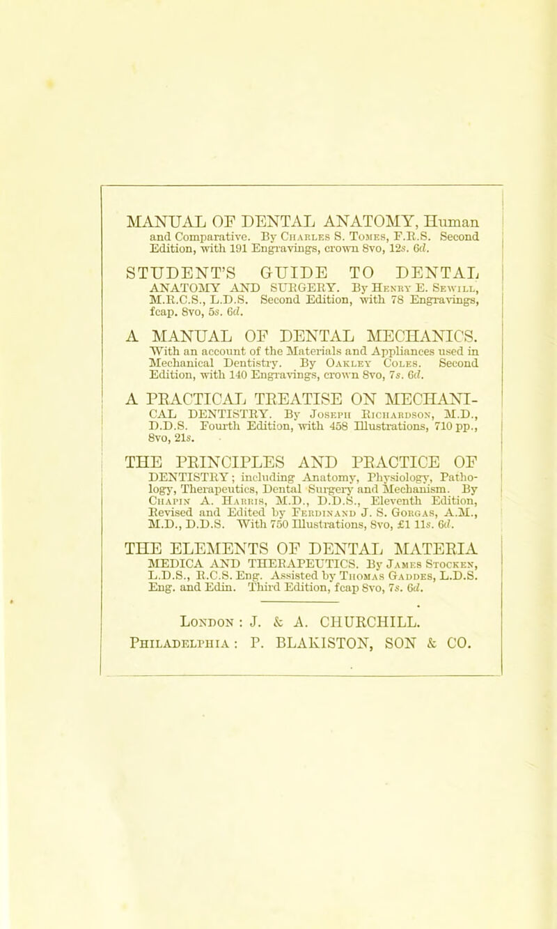 MANUAL OF DENTAL ANATOMY, Human and Comparative. By Charles S. TorES, F.R.S. Second Edition, with 191 EngTavings, crown 8vo, 12s. (kl. STUDENT'S GUIDE TO DENTAL ANATOiMY AND SUEGERY. By Henry E. Sewill, M.R.C.S., L.D.S. Second Edition, with 78 Engravings, fcap. 8vo, 5s. Gd. A MANUAL OF DENTAL MECHANICS. With an account of the Matei-ials and Appliances used in Mechanical Denti.stry. By Oakley Coles. Second Edition, with 140 Engravings, crown 8vo, 7s. Gd. A PEACTICAL TREATISE ON MECHANI- CAL DENTISTRY. By Joseph Richardson, M.D., D.D.S. Eoirrth Edition, with 458 Illustrations, 710 pp., 8vo, 21s. THE PEINCIPLES AND PBACTICE OF DENTISTRY; including Anatomy, Rliysiology, Patlio- logy, Therapeutics, Dental Surgei-y and Mechanism. By Chai'in a. Harris, M.D., D.D.S., Eleventh Edition, Revised and Edited by Ferijinand J. S. Gorgas, A.M., M.D., D.D.S. With 750 Illustrations, Svo, £1 lis. Gd. THE ELEMENTS OF DENTAIi MATEEIA MEDICA AND THERAREUTICS. By Jawes Stockex, L.D.S., R.C.S. Eng. A.ssisted by Thomas Gaudes, L.D.S. Eng. and Edin. Third Edition, fcap Svo, 7s. Gd. London : J. & A. CHURCHILL. PHiLADELruiA: P. BLAKISTON, SON & CO.