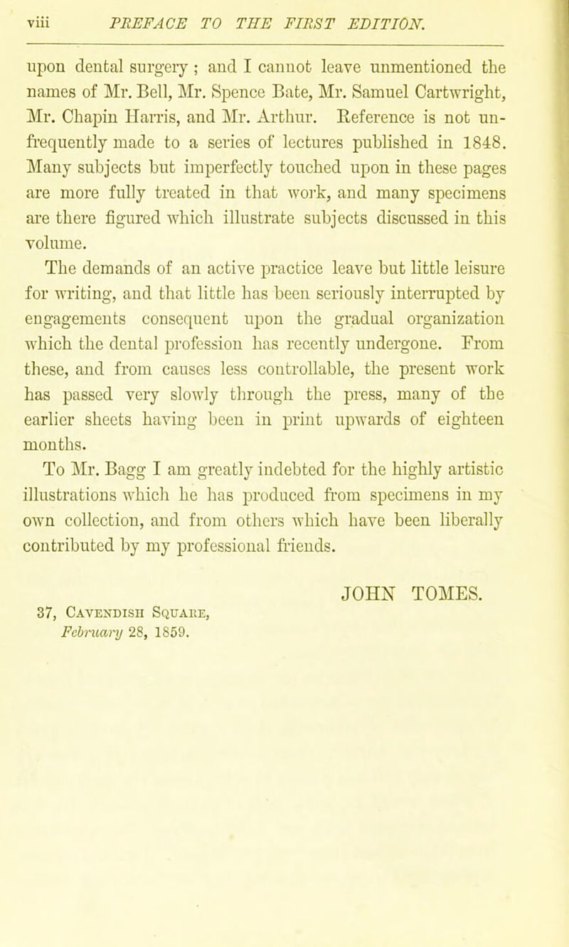 upon dental surgery ; and I cannot leave unmentioned the names of Mr. Bell, Mr. Sjjence Bate, Mr. Samuel Cartwright, Mr. Chapin Harris, and Mr. Arthur. Beference is not un- frequently made to a series of lectures published in 1848. Many subjects but imperfectly touched upon in these pages are more fully treated in that woi'k, and many specimens are there figured which illustrate subjects discussed in this volume. The demands of an active practice leave but little leisure for writing, and that little has been seriously interrupted by engagements consequent upon the gradual organization which the dental profession has recently undergone. From these, and from causes less controllable, the present work has passed very slowly through the press, many of the earlier sheets having been in print upwards of eighteen months. To Mr. Bagg I am greatly indebted for the higUy artistic illustrations which he has produced from specimens in my own collection, and from others which have been liberally contributed by my professional fr'iends. 37, Cavendish Square, Febniary 28, 1859. JOHN TOMES.