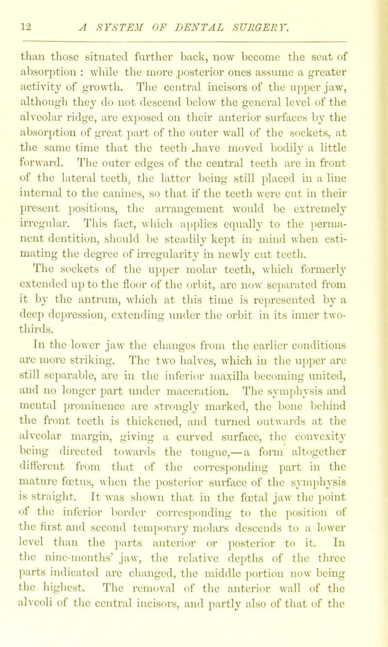 than those situated further back, now become tlie seat of absorption : Avhile tlie more .posterior ones assume a greater activity of growth. The central incisors of the upper jaw, although they do not descend below the general level of the alveolar ridge, are exposed on their anterior surfaces by the absorption of great part of the outer wall of the sockets, at the same time that the teeth .have moved bodily a little forward. The outer edges of tlie central teeth are in front of the lateral teeth, the latter being still placed in a line internal to the canines, so that if the teeth were cut in their present positions, the arrangement Avould l^e extremely irregular. This fact, which applies equally to the perma- nent dentition, should be steadily kept in mind when esti- mating the degree of irregularity in newly cut teeth. The sockets of the upper molar teeth, which formerly extended up to the floor of the orbit, are now sei)arated from it by the antrum, Avliich at this time is represented by a deep depression, extending under the orbit in its inner two- thirds. In the lower jaw the changes from the earlier conditions are more striking. The two halves, which in the upper are still separable, are in the inferit)r maxilla becoming united, and no longer part under maceration. The symphysis and mental prominence are strongly marked, the bone behind the front teeth is thickened, and turned outwards at the alveolar margin, giving a curved surface, tlie convexity being directed towards the tongue,— a form altogether different from that of the corresponding part in the mature foetus, when the posterior surface of the symphysis is straight. It was shown tliat in tlie fajtal jaw the point of the inferior border corresponding to the jjosition of the first and second temporaiy molars descends to a lower level than the pai'ts anterior or posterior to it. In the nine-months' jaw, the relative depths of the three |)arts indicated are changed, the middle portion now being the highest. The removal of the anterior Avail of the alveoli of the central incisors, and partly also of that of the