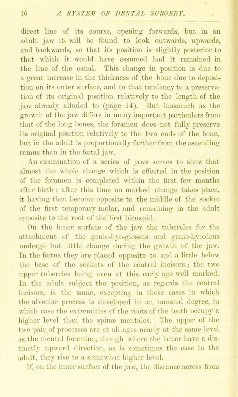 direct line of its course, opening forwards, but in an adult jaw it» will be found to look outwards, upwards, and backwards, so that its position is slightly posterior to that which it wovild have assumed had it remained in the line of the canal. This change in position is due to a great increase in the thickness of the bone due to deposi- tion on its outer surface, and to that tendency to a preserA'a- tion of its original position relatively to the length of the jaw alreadj^ alluded to (page 14). But inasmuch as the growth of the jaw differs in many important particulars from that of the long bones, the foramen does not fully preserve its original position relatively to the two ends of the bone, but in the adult is proportionally forther from the ascending ramus than in the foetal jaw. An examination of a series of jaws serves to show that almost the M'hole change which is effected in the position of the foramen is completed within the first few months after birth ; after this time no marked change takes place, it having then become opposite to the middle of the socket of the first temporary molar, and remaining in the adult opposite to the root of the' first bicuspid. On the inner surface of the jaw the tubercles for the attachment of the genio-hyo-glossus and genio-hyoideus undergo but little change during the growth of the jaw. In the foetus they are placed opposite to and a little below the base of the sockets of the central incisors : the two upper tubercles being even at this early age well marked. In the adult subject the position, as regards the central incisors, is the same, excepting in those cases in which the alveolar process is developed in an unusual degree, in whicli case the extremities of tlie roots of tlic teeth occupy a higher level than the spinic mentales. The upper of the two pair,of processes are at all ages nearly at the same level as the mental foramina, though where the latter have a dis- tinctly upward direction, as is sometimes the case in the adiilt, they rise to a somewhat higher level. If, on the inner surface of the jaw, the distance across from